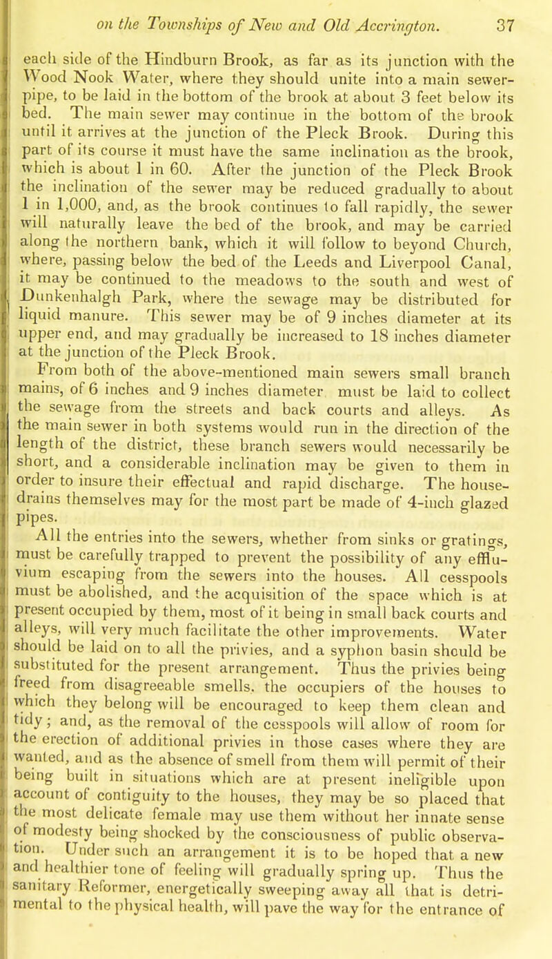 each side of the Hindburn Brook, as far as its junction with the Wood Nook Water, where they should unite into a main sewer- pipe, to be laid in the bottom of the brook at about. 3 feet below its bed. The main sewer may continue in the bottom of the brook until it arrives at the junction of the Pleck Brook. During this part of its course it must have the same inclination as the brook, which is about 1 in 60. After the junction of the Pleck Brook the inclination of the sewer may be reduced gradually to about 1 in 1,000, and, as the brook continues to fall rapidly, the sewer will naturally leave the bed of the brook, and may be carried along (he northern bank, which it will follow to beyond Church, where, passing below the bed of the Leeds and Liverpool Canal, it may be continued to the meadows to the south and west of -Dunkenhalgh Park, where the sewage may be distributed for liquid manure. This sewer may be of 9 inches diameter at its upper end, and may gradually be increased to 18 inches diameter at the junction of the Pleck Brook. From both of the above-mentioned main sewers small branch mains, of 6 inches and 9 inches diameter must be laid to collect the sewage from the streets and back courts and alleys. As the main sewer in both systems would run in the direction of the length of the district, these branch sewers would necessarily be short, and a considerable inclination may be given to them in order to insure their effectual and rapid discharge. The house- drains themselves may for the most part be made of 4-inch glazed pipes. All the entries into the sewers, whether from sinks or gratings, must be carefully trapped to prevent the possibility of any efflu- vium escaping from the sewers into the houses. All cesspools must be abolished, and the acquisition of the space which is at present occupied by them, most of it being in small back courts and alleys, will very much facilitate the other improvements. Water should be laid on to all the privies, and a syphon basin should be substituted for the present arrangement. Thus the privies being freed from disagreeable smells, the occupiers of the houses to which they belong will be encouraged to keep them clean and tidy; and, as the removal of the cesspools will allow of room for the erection of additional privies in those cases where they are wanted, and as the absence of smell from them will permit of their being built in situations which are at present ineligible upon account of contiguity to the houses, they may be so placed that the most delicate female may use them without her innate sense of modesty being shocked by the consciousness of public observa- tion. Under such an arrangement it is to be hoped that a new and healthier tone of feeling will gradually spring up. Thus the sanitary Reformer, energetically sweeping away all that is detri- mental to the physical health, will pave the way for the ent rance of