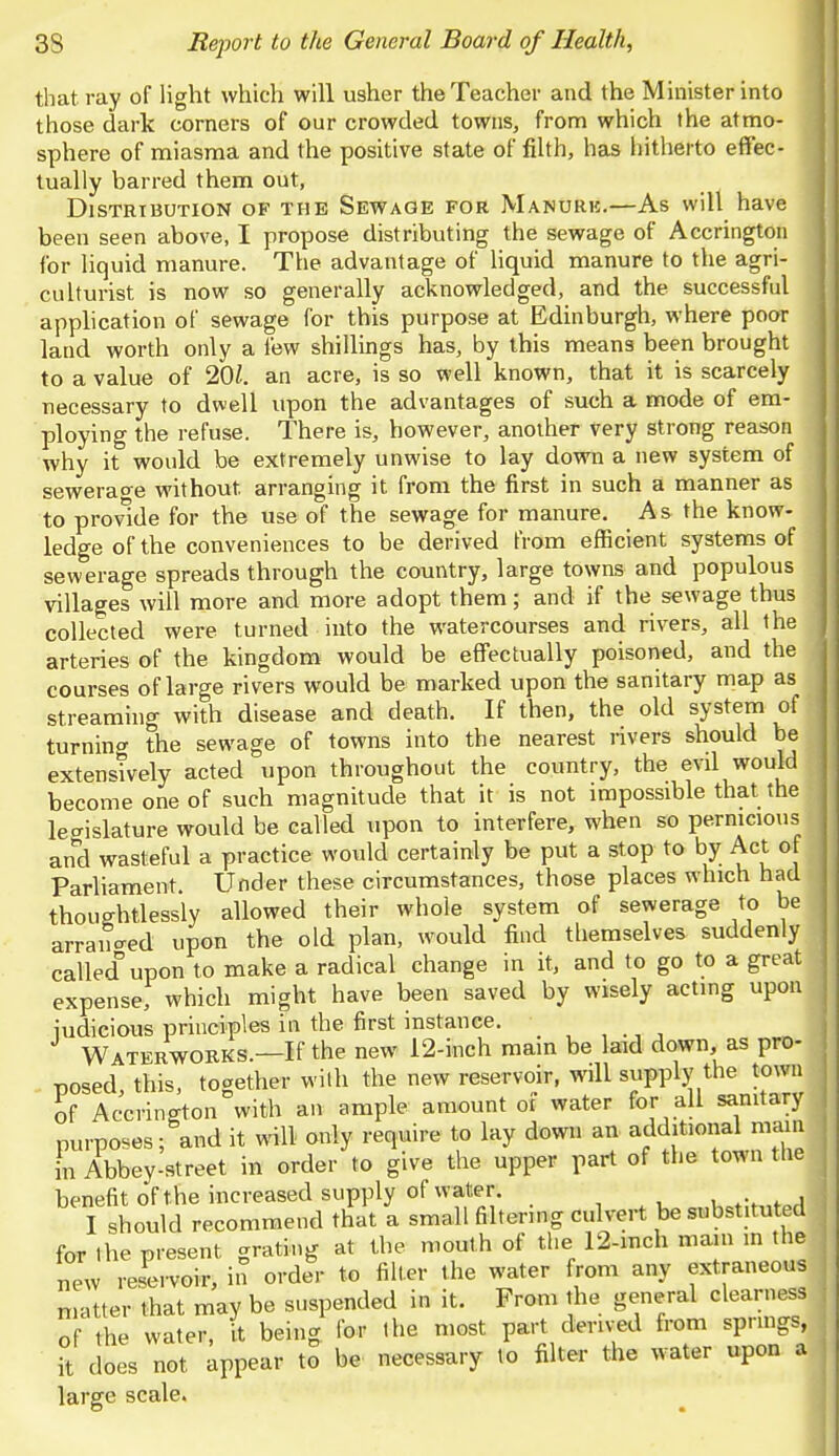 that, ray of light which will usher the Teacher and the Minister into those dark corners of our crowded towns, from which the atmo- sphere of miasma and the positive state of filth, has hitherto effec- tually barred them out, Distribution of the Sewage for Manurb.—As will have been seen above, I propose distributing the sewage of Accrington for liquid manure. The advantage of liquid manure to the agri- culturist is now so generally acknowledged, and the successful application of sewage for this purpose at Edinburgh, where poor land worth only a few shillings has, by this means been brought to a value of 201. an acre, is so well known, that it is scarcely necessary to dwell upon the advantages of such a mode of em- ploying the refuse. There is, however, another very strong reason why it would be extremely unwise to lay down a new system of sewerage without, arranging it from the first in such a manner as to provide for the use of the sewage for manure. A& the know- ledge of the conveniences to be derived from efficient systems of sewerage spreads through the country, large towns and populous villages will more and more adopt them; and if the sewage thus collected were turned into the watercourses and rivers, all the arteries of the kingdom would be effectually poisoned, and the courses of large rivers would be marked upon the sanitary map as streaming with disease and death. If then, the old system of turning the sewage of towns into the nearest rivers should be extensively acted upon throughout the country, the evil would become one of such magnitude that it is not impossible that the legislature would be called upon to interfere, when so pernicious and wasteful a practice would certainly be put a stop to by Act of Parliament. Under these circumstances, those places which had thoughtlessly allowed their whole system of sewerage to be arranged upon the old plan, would find themselves suddenly called upon to make a radical change in it, and to go to a great expense, which might have been saved by wisely acting upon judicious principles in the first instance. Waterworks.—If the new 12-inch main be laid down, as pro- posed this, together with the new reservoir, will supply the town of Accrington with an ample amount of water for all sanitary purposes; audit will only require to lay down an additional mam in Abbey-street in order to give the upper part of the town the benefit of t he increased supply of water. I should recommend that a small filtering culvert be substituted for the present, grating at the mouth of the 12-inch main m the new reservoir, in order to filter the water from any extraneous matter that may be suspended in it. From the general clearness of the water, it being for the most part derived from springs, it does not appear to be necessary to filter the water upon a large scale.