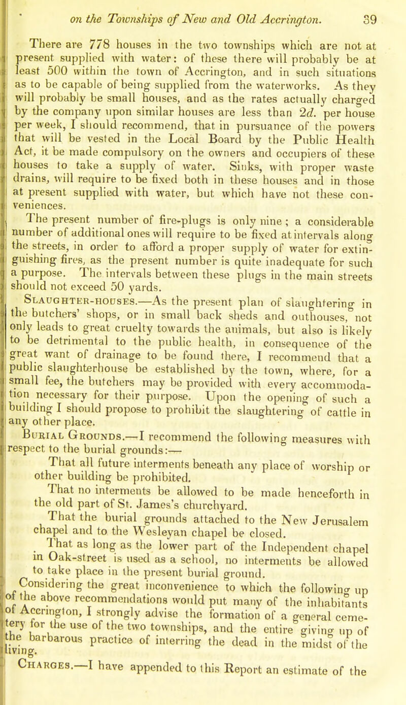 There are 778 houses in the two townships which are not at present supplied with water: of these there will probably be at least 500 within the town of Accrington, and in such situations as to be capable of being supplied from the waterworks. As they will probably be small houses, and as the rates actually charged by the company upon similar houses are less than 2d. per house per week, I should recommend, that in pursuance of the powers that will be vested in the Local Board by the Public Health Act, it be made compulsory on the owners and occupiers of these houses to take a supply of water. Sinks, with proper waste drains, will require to be fixed both in these houses and in those at present supplied with water, but which have not these con- veniences. The present number of fire-plugs is only nine ; a considerable number of additional ones will require to be fixed at intervals alono- the streets, in order to afford a proper supply of water for extin' guishing fires, as the present number is quite inadequate for such a purpose. The intervals between these plugs in the main streets should not exceed 50 yards. Slaughter-hodses.—As the present plan of slaughtering in the butchers' shops, or in small back sheds and outhouses, not only leads to great cruelty towards the animals, but also is likely to be detrimental to the public health, in consequence of the great want of drainage to be found there, I recommend that a public slaughterhouse be established by the town, where, for a small fee, the butchers may be provided with every accommoda- tion necessary for their purpose. Upon the opening of such a building I should propose to prohibit the slaughtering of cattle in any other place. Burial Grounds.—I recommend the following measures with respect, to the burial grounds:— That all future interments beneath any place of worship or other building be prohibited. That no interments be allowed to be made henceforth in the old part of St. James's churchyard. That the burial grounds attached to the New Jerusalem chapel and to the Wesleyan chapel be closed. That as long as the lower part of the Independent chapel in Oak-street is used as a school, no interments be allowed to take place in the present burial ground. Considering the great inconvenience to which the following Up ot the above recommendations would put many of the inhabitants ot Accnngton, I strongly advise the formation of a general ceme- tery tor the use of the two townships, and the entire giving up of he barbarous practice of interring the dead in the midst of the tving. Charges. I have appended to this Report an estimate of the