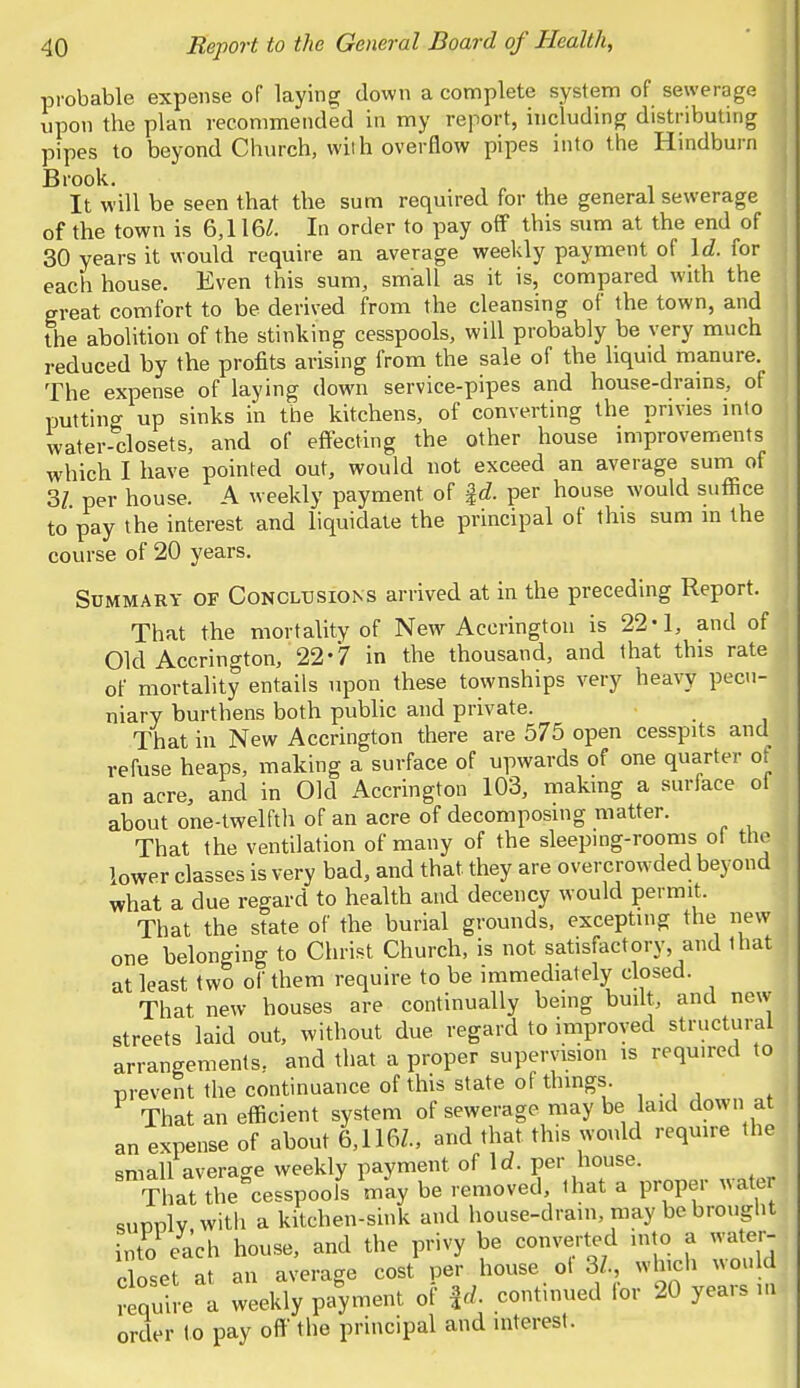 probable expense of laying down a complete system of sewerage upon the plan recommended in my report, including distributing pipes to beyond Church, with overflow pipes into the Hindburn Brook. It will be seen that the sum required for the general sewerage of the town is 6,116/. In order to pay off this sum at the end of 30 years it would require an average weekly payment of Id. for each house. Even this sum, small as it is, compared with the great comfort to be derived from the cleansing of the town, and the abolition of the stinking cesspools, will probably be very much reduced by the profits arising from the sale of the liquid manure. The expense of laying down service-pipes and house-drains, of putting up sinks in the kitchens, of converting the privies into water-closets, and of effecting the other house improvements which I have pointed out, would not exceed an average sum of 31 per house. A weekly payment of f <f. per house would suffice to pay the interest and liquidate the principal of this sum in the course of 20 years. Summary of Conclusions arrived at in the preceding Report. That the mortality of New Accrington is 22*1, and of Old Accrington, 22-7 in the thousand, and that this rate of mortality entails upon these townships very heavy pecu- niary burthens both public and private. That in New Accrington there are 575 open cesspits and refuse heaps, making a surface of upwards of one quarter of an acre, and in Old Accrington 103, making a surface of about one-twelfth of an acre of decomposing matter. That the ventilation of many of the sleeping-rooms ol the lower classes is very bad, and that they are overcrowded beyond what a due regard to health and decency would permit. That the state of the burial grounds, excepting the new one belonging to Christ Church, is not satisfactory, and lhat] at least two of them require to be immediately closed. That new houses are continually being built, and new streets laid out, without due regard to improved structural arrangements, and that a proper supervision is required to prevent the continuance of this state of things. That an efficient system of sewerage may be laid down at an expense of about 6.116Z., and that this would require the small average weekly payment of Id. per house. That the°cesspoois may be removed that a proper water sunulv witli a kitchen-sink and house-drain, may be brought into each house, and the privy be converted into a water- closet at an average cost per house ot 3Z. which would require a weekly payment of |d. continued for 20 years m order to pay off the principal and interest.