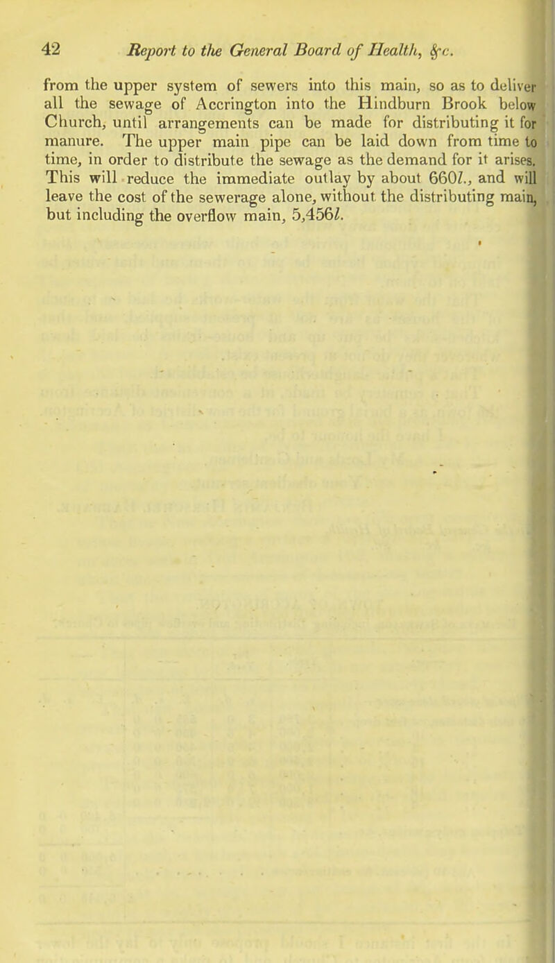 from the upper system of sewers into this main, so as to deliver all the sewage of Accrington into the Hindburn Brook below Church, until arrangements can be made for distributing it for manure. The upper main pipe can be laid down from time to time, in order to distribute the sewage as the demand for it arises. This will reduce the immediate outlay by about 660Z., and will leave the cost of the sewerage alone, without the distributing main, but including the overflow main, 5,456/.