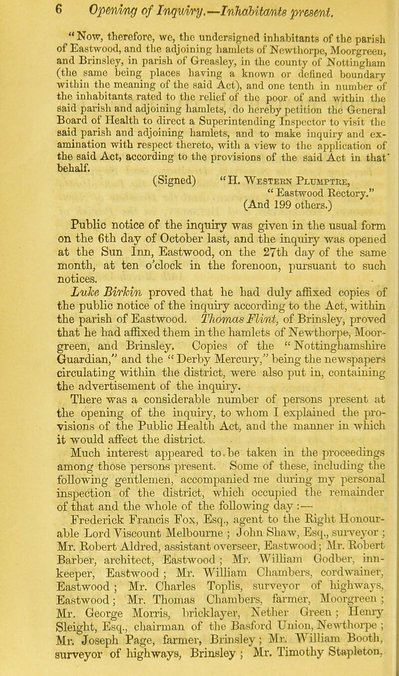 11 Now, therefore, we, the undersigned inhabitants of the parish of Eastwood, and the adjoining hamlets of Newthorpe, Moorgreen, and Brinsloy, in parish of G-reasley, in the county of Nottingham (the same being places having a known or defined boundary within the meaning of the said Act), and one tenth in number of the inhabitants rated to the relief of the poor of and within the said parish and adjoining hamlets, do hereby petition the General Board of Health to direct a Superintending Inspector to visit the said parish and adjoining hamlets, and to make inquiry and ex- amination with respect thereto, with a view to the application of the said Act, according to the provisions of the said Act in that' behalf. (Signed)  H. Western Plumptre,  Eastwood Rectory. (And 199 others.) Public notice of the inquiry was given in the usual form on the 6th day of October last, and the inquiry was opened at the Sun Inn, Eastwood, on the 27th day of the same month, at ten o'clock in the forenoon, pursuant to such notices. Luke BirJcin proved that he had duly affixed copies of the public notice of the inquiry according to the Act, within the parish of Eastwood. Thomas Flint, of Brinsley, proved that he had affixed them in the hamlets of Newthorpe, Moor- green, and Brinsley. Copies of the  Nottinghamshire Guardian, and the  Derby Mercury, being the newspapers circulating within the district, were also put in, containing the advertisement of the inquiry. There was a considerable number of persons present at the opening of the inquiry, to whom I explained the pro- visions of the Public Health Act, and the manner in which it would affect the district. Much interest appeared to.be taken in the proceedings among those persons present. Some of these, including the following gentlemen, accompanied me during my personal inspection of the district, which occupied the remainder of that and the whole of the following day :— Frederick Francis Fox, Esq., agent to the Bight Honour- able Lord Viscount Melbourne ; John Shaw, Esq., surveyor ; Mr. Bobert Aldred, assistant overseer, Eastwood; Mr. Bobert Barber, architect, Eastwood j Mr. William Godber, inn- keeper, Eastwood; Mr. William Chambers, cordwainer, Eastwood ; Mr. Charles Toplis, surveyor of highways, Eastwood; Mr. Thomas Chambers, farmer, Moorgreen ; Mr. George Morris, bricklayer, Nether Green; Henry Sleight, Esq., chairman of the Basford Union, Newthorpe ; Mr. Joseph Page, farmer, Brinsley; Mr. William Booth, surveyor of highways, Brinsley ; Mr. Timothy Stapleton,