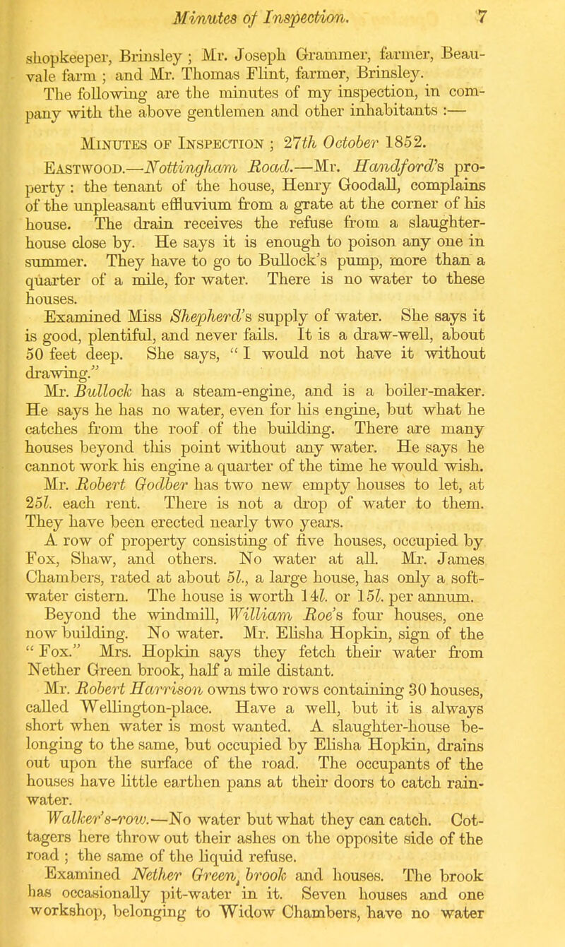 shopkeeper, Brinsley ; Mr. Joseph Grammer, farmer, Beau- vale farm ; and Mr. Thomas Flint, farmer, Brinsley. The following are the minutes of my inspection, in com- pany with the above gentlemen and other inhabitants :— Minutes of Inspection ; 27th October 1852. Eastwood.—Nottingham Road.—Mr. Handford's pro- perty : the tenant of the house, Henry Goodall, complains of the unpleasant effluvium from a grate at the corner of his house. The drain receives the refuse from a slaughter- house close by. He says it is enough to poison any one in summer. They have to go to Bullock's pump, more than a quarter of a mile, for water. There is no water to these houses. Examined Miss Shepherd's supply of water. She says it is good, plentiful, and never fails. It is a draw-well, about 50 feet deep. She says,  I would not have it without drawing. Mr. Bullock has a steam-engine, and is a boiler-maker. He says he has no water, even for his engine, but what he catches from the roof of the building. There are many houses beyond tins point without any water. He says he cannot work his engine a quarter of the time he would wish. Mr. Robert Godber has two new empty hoiises to let, at 25?. each rent. There is not a drop of water to them. They have been erected nearly two years. A row of property consisting of five houses, occupied by Fox, Shaw, and others. No water at all. Mr. James Chambers, rated at about 51,, a large house, has only a soft- water cistern. The house is worth 14?. or 15?. per annum. Beyond the windmill, William Roe's four houses, one now building. No water. Mr. Elisha Hopkin, sign of the  Fox. Mrs. Hopkin says they fetch their water from Nether Green brook, half a mile distant. Mr. Robert Harrison owns two rows containing 30 houses, called Wellington-place. Have a well, but it is always short when water is most wanted. A slaughter-house be- onging to the same, but occupied by Elisha Hopkin, drains out upon the surface of the road. The occupants of the ouses have little earthen pans at their doors to catch rain- ater. Walker 8-rovj.—No water but what they can catch. Cot- agers here throw out their ashes on the opposite side of the road ; the same of the liquid refuse. Examined Nether Greent brook and houses. The brook has occasionally pit-water in it. Seven houses and one workshop, belonging to Widow Chambers, have no water