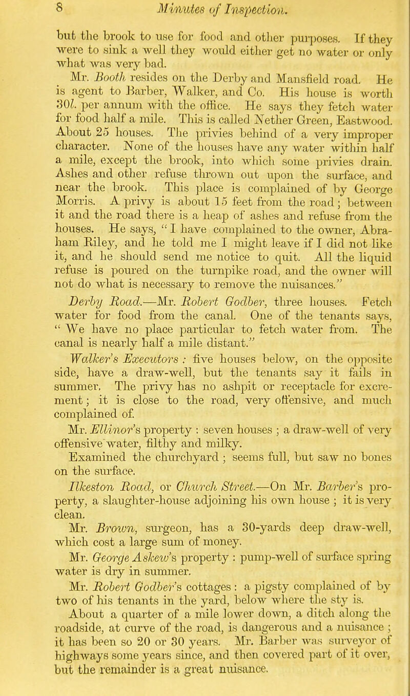 but the brook to use for food and other purposes. If they were to sink a well they would either get no water or only what was very bad. Mr. Booth resides on the Derby and Mansfield road. He is agent to Barber, Walker, and Co. His house is worth SOI. per annum with the office. He says they fetch water for food half a mile. This is called Nether Green, Eastwood. About 25 houses. The privies behind of a very improper character. None of the houses have any water within half a mile, except the brook, into which some privies drain. Ashes and other refuse thrown out upon the surface, and near the brook. This place is complained of by George Morris. A privy is about 15 feet from the road ; between it and the road there is a heap of ashes and refuse from the houses. He says,  I have complained to the owner, Abra- ham Riley, and he told me I might leave if I did not like it, and he should send me notice to quit. All the liquid refuse is poured on the turnpike road, and the owner will not do what is necessary to remove the nuisances. Derby Road.—Mr. Robert Goclber, three houses. Fetch water for food from the canal. One of the tenants says,  We have no place particular to fetch water from. The canal is nearly half a mile distant. Walker's Executors : five houses below, on the opposite side, have a draw-well, but the tenants say it fails in summer. The privy has no ashpit or receptacle for excre- ment ; it is close to the road, very offer) sive, and much complained of. Mr. Ellinor's property : seven houses ; a draw-well of very offensive water, filthy and milky. Examined the churchyard ; seems full, but saw no bones on the surface. Ilkeston Road, or Church Street.—On Mr. Barber's, pro- perty, a slaughter-house adjoining his own house ; it is veiy clean. Mr. Brown, surgeon, has a 30-yards deep draw-well, which cost a large sum of money. Mr. George Askew s property : pump-well of surface spring water is dry in summer. Mr. Robert Godber's cottages : a pigsty complained of by two of his tenants in the yard, below where the sty is. About a quarter of a mile lower down, a ditch along the roadside, at curve of the road, is dangerous and a nuisance ; it has been so 20 or 30 years. Mr. Barber was surveyor of highways some years since, and then covered part of it over, but the remainder is a great nuisance.