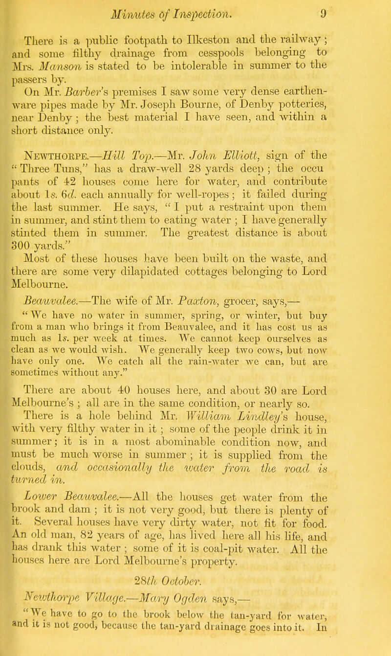 There is a public footpath to Ilkeston and the railway; and some filthy drainage from cesspools belonging to Mrs. Manson is stated to be intolerable in summer to the passers by. On Mr. Barber's premises I saw some very dense earthen- wave pipes made by Mr. Joseph Bourne, of Denby potteries, near Denby; the best material I have seen, and within a short distance only. Newthorpe.—Hill Top.—Mr. John Elliott, sign of the  Three Tuns, has a draw-well 28 yards deep ; the occu pants of 42 houses come here for water, and contribute about Is. 6d. each annually for well-ropes ; it failed during the last summer. He says,  I put a restraint upon them in summer, and stint them to eating water ; I have generally stinted them in summer. The greatest distance is about 300 yards/' Most of these houses have been built on the waste, and there are some very dilapidated cottages belonging to Lord Melbourne. Beauvalee.—The wife of Mr. Paxton, grocer, says,—  We have no water in summer, spring, or winter, but buy from a man who brings it from Beauvalee, and it has cost us as much as Is. per week at times. We cannot keep ourselves as clean as we would wish. We generally keep two cows, but now have only one. We catch all the rain-water we can, but are sometimes without any. There are about 40 houses here, and about 30 are Lord Melbourne's ; all are in the same condition, or nearly so. There is a hole behind Mr. William Linclley's house, with very filthy water in it; some of the people drink it in summer; it is in a most abominable condition now, and must be much worse in summer ; it is supplied from the clouds, and occasionally the wetter from the road is turned in. Lower Beauvalee.—All the houses get water from the brook and clam ; it is not very good, but there is plenty of it. Several houses have very dirty water, not fit for food. An old man, 82 years of age, lias lived here all his life, and Etas drank this water ; some of it is coal-pit water. All the houses here are Lord Melbourne's property. 28th October. Newthorpe Village.—Mary Ogden says,—  We have to go to the brook below the tan-yard for water, and it is not good, because the tan-yard drainage goes into it. In