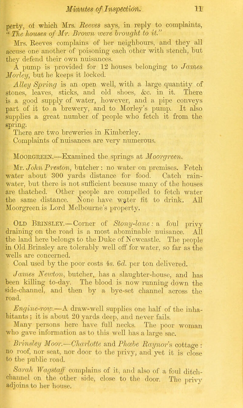 perty, of -which Mrs. Reeves says, in reply to complaints, The hoioses of Mr. Brown were brought to it. Mrs. Reeves complains of her neighbours, and they all accuse one another of poisoning each other with stench, but they defend their own nuisances. A pump is provided for 12 houses belonging to James Horlcy, but he keeps it locked. Alley Spring is an open well, with a large quantity of stones, leaves, sticks, and old shoes, &c. in it. There is a good supply of water, however, and a pipe conveys part of it to a brewery, and to Morley's pump. It also supplies a great number of people who fetch it from the spring. There are two breweries in Kimberley. Complaints of nuisances are very numerous. Moorgreen.-—Examined the springs at Moorgreen. Mr. John Preston, butcher : no water on premises. Fetch water about 300 yards distance for food. Catch rain- water, but there is not sufficient because many of the houses are thatched. Other people are compelled to fetch water the same distance. Noue have water fit to drink. All Moorgreen is Lord Melbourne's property. Old Brinsley.—Corner of Stony-lane: a foul privy draining on the road is a most abominable nuisance. All the land here belongs to the Duke of Newcastle. The people in Old Brinsley are tolerably well off for water, so far as the wells are concerned. Coal used by the poor costs 4s. 6d. per ton delivered. James Newton, butcher,, has a slaughter-house, and has been killing to-day. The blood is now running down the side-channel, and then by a bye-set channel across the road. Engine-roiv.—A draw-well supplies one half of the inha- bitants ; it is about 20 yards deep, and never fails. Many persons here have full necks. The poor woman who gave information as to this well has a large sac. Brinsley Moor.—Charlotte and Phoebe Raynor's cottage : no roof, nor seat, nor door to the privy, and yet it is close to the public road. Sarah Wag staff complains of it, and also of a foul ditch- channel on the other side, close to the door. The privy adjoins to her house.