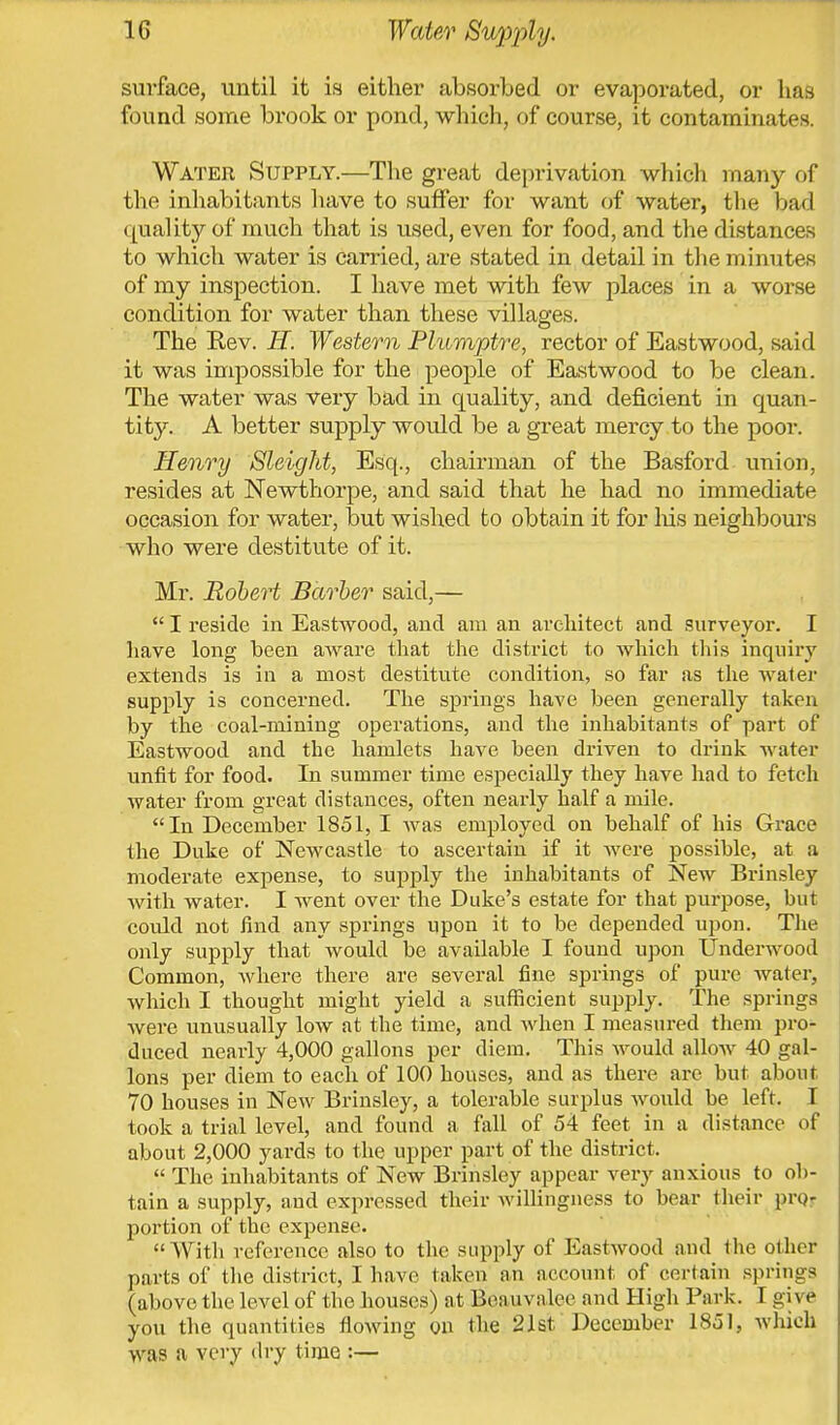 surface, until it is either absorbed or evaporated, or has found some brook or pond, which, of course, it contaminates. Water Supply.—The great deprivation which many of the inhabitants have to suffer for want of water, the bad quality of much that is used, even for food, and the distances to which water is carried, are stated in detail in the minutes of my inspection. I have met with few places in a worse condition for water than these villages. The Rev. H. Western Plumptre, rector of Eastwood, said it was impossible for the people of Eastwood to be clean. The water was very bad in quality, and deficient in quan- tity. A better supply would be a great mercy to the poor. Henry Sleight, Esq., chairman of the Basford union, resides at Newthorpe, and said that he had no immediate occasion for water, but wished to obtain it for his neighbours who were destitute of it. Mr. Robert Barber said,—  I reside in Eastwood, and am an architect and surveyor. I have long been aware that the district to which this inquiry extends is in a most destitute condition, so far as the water supply is concerned. The springs have been generally taken by the coal-mining operations, and the inhabitants of part of Eastwood and the hamlets have been driven to drink water unfit for food. In summer time especially they have had to fetch water from great distances, often nearly half a mile. In December 1851, I was employed on behalf of his Grace the Duke of Newcastle to ascertain if it were possible, at a moderate expense, to supply the inhabitants of New Brinsley with water. I went over the Duke's estate for that purpose, but could not find any springs upon it to be depended upon. The only supply that would be available I found upon Underwood Common, where there are several fine springs of pure water, which I thought might yield a sufficient supply. The springs were unusually low at the time, and when I measured them pro- duced nearly 4,000 gallons per diem. This would allow 40 gal- lons per diem to each of 100 houses, and as there are but about 70 houses in New Brinsley, a tolerable surplus would be left. I took a trial level, and found a fall of 54 feet in a distance of about 2,000 yards to the upper part of the district.  The inhabitants of New Brinsley appear very anxious to ob- tain a supply, and expressed their willingness to bear their pro- portion of the expense. With reference also to the supply of Eastwood and the other parts of the district, I have taken an account of certain springs (above the level of the houses) at Ben u v a lee and High Park. I gi \ t you the quantities flowing on the 21st. December 1851, which was a very dry time :—