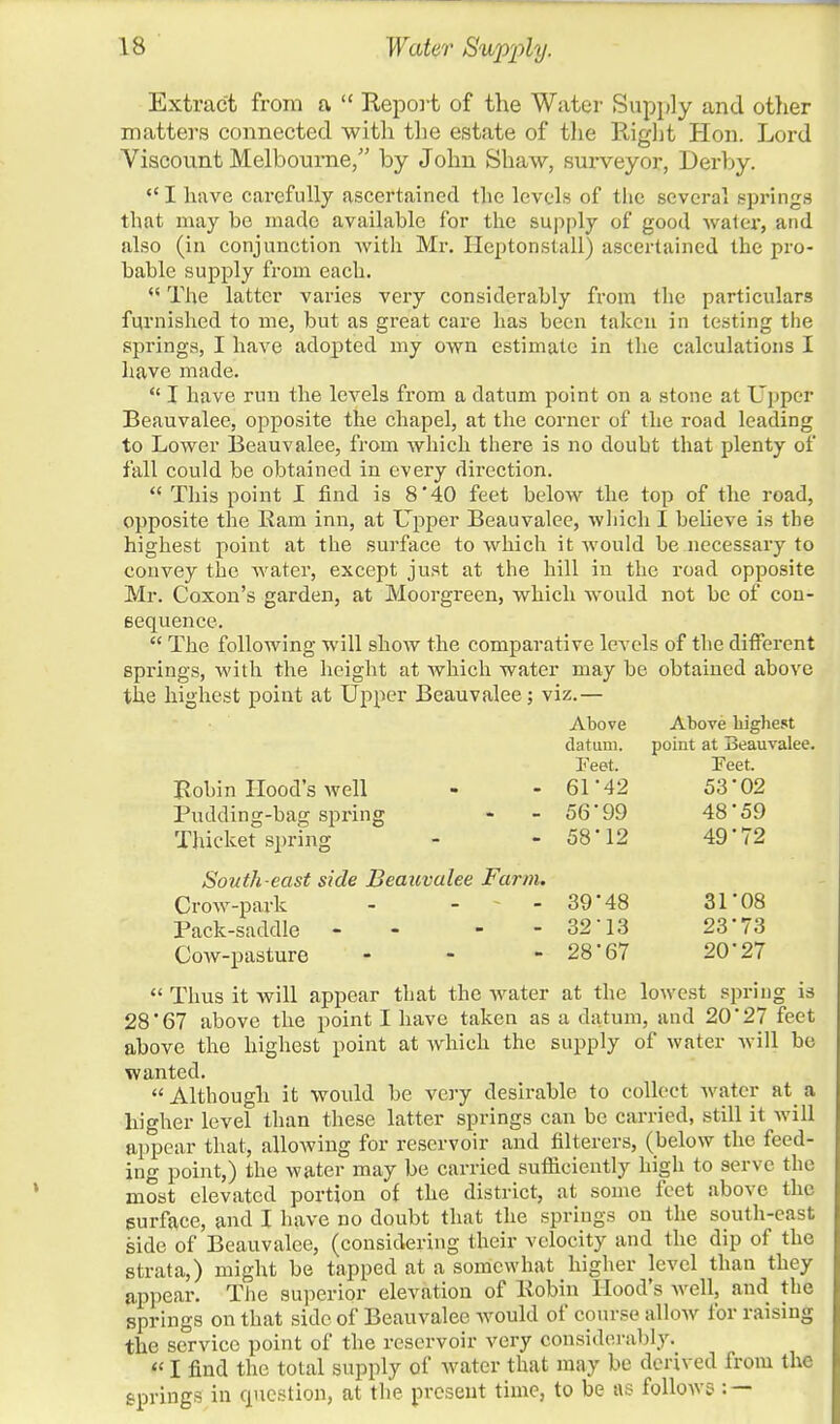 Extract from a  Report of the Water Supply and other matters connected with the estate of the Right Hon. Lord Viscount Melbourne, by John Shaw, surveyor, Derby.  I have carefully ascertained the levels of the several springs that may be made available for the supply of good water, and also (in conjunction with Mr. Ileptonstall) ascertained the pro- bable supply from each.  The latter varies very considerably from the particulars furnished to me, but as great care has been taken in testing the springs, I have adopted my own estimate in the calculations I have made.  I have run the levels from a datum point on a stone at Upper Beauvalee, opposite the chapel, at the corner of the road leading to Lower Beauvalee, from which there is no doubt that plenty of fall could be obtained in every direction.  This point I find is 8 '40 feet below the top of the road, opposite the Ram inn, at Upper Beauvalee, which I bebeve is the highest point at the surface to which it would be necessary to convey the water, except just at the hill in the road opposite Mr. Coxon's garden, at Moorgreen, which would not be of con- sequence.  The following will show the comparative levels of the different springs, with the height at which water may be obtained above the highest point at Upper Beauvalee; viz.— Above Above highest datum. point at Beauvalee. Feet. Feet. Robin Hood's well - - 61 *42 53 '02 Pudding-bag spring - - 56*99 48 59 Thicket spring - - 58 12 49 72 South-east side Beauvalee Farm. Crow-park - - - 39'48 31*08 Pack-saddle - - - - 32-13 23*73 Cow-pasture - - - 28*67 20*27  Thus it will appear that the water at the lowest spring is 28*67 above the point I have taken as a datum, and 20*27 feet above the highest point at which the supply of water will be wanted. Although it would be very desirable to collect water at a higher level than these latter springs can be carried, still it will appear that, allowing for reservoir and filterers, (below the feed- ing point,) the water may be carried sufficiently high to serve the most elevated portion of the district, at some feet above the surface, and I have no doubt that the springs on the south-cast side of Beauvalee, (considering their velocity and the dip of the strata,) might be tapped at a somewhat higher level than they appear. The superior elevation of Robin Hood's well, and the springs on that side of Beauvalee would of course allow for raising the service point of the reservoir very considerably. «I find the total supply of water that may be derived from the springs in question, at the present time, to be as follows : —