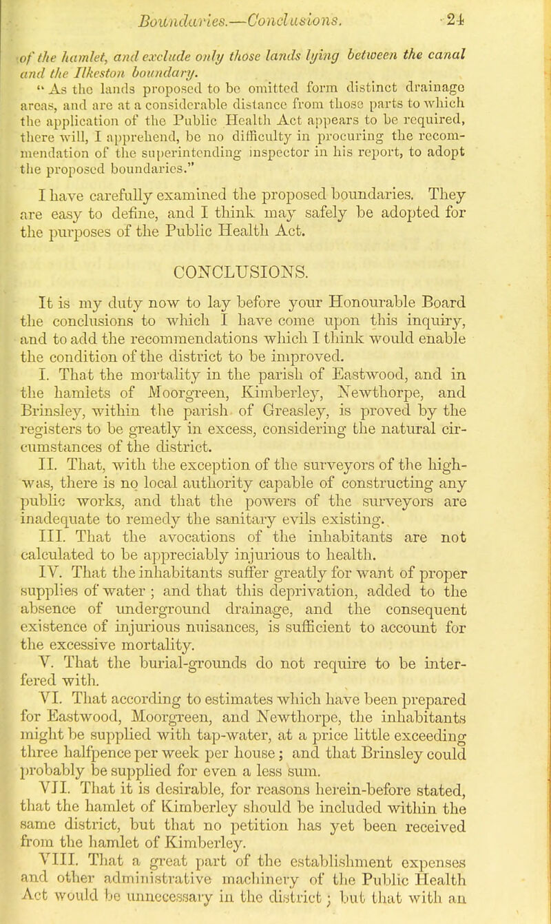 Boundaries.—Conclusions. ■of the hamlet, and exclude only those lands lying between the canal and the Ilkeston boundary. As the lands proposed to be omitted form distinct drainage areas, and are at a considerable distance from those parts to which the application of the Public Health Act appears to be required, there will, I apprehend, be no difficulty in procuring the recom- mendation of the superintending inspector in his report, to adopt the proposed boundaries. I have carefully examined the proposed boundaries. They are easy to define, and I think may safely be adopted for the purposes of the Public Health Act. CONCLUSIONS. It is my duty now to lay before your Honourable Board the conclusions to which I have come upon this inquiry, and to add the recommendations which I think would enable the condition of the district to be improved. I. That the mortality in the parish of Eastwood, and in the hamlets of Moorgreen, Kimberley, Newthorpe, and Brinsley, within the parish of Greasley, is proved by the registers to be greatly in excess, considering the natural cir- cumstances of the district. II. That, with the exception of the surveyors of the high- was, there is no local authority capable of constructing any public works, and that the powers of the surveyors are inadequate to remedy the sanitary evils existing. III. That the avocations of the inhabitants are not calculated to be appreciably injurious to health. IV. That the inhabitants suffer greatly for want of proper supplies of water ; and that this deprivation, added to the absence of underground drainage, and the consequent existence of injurious nuisances, is sufficient to account for the excessive mortality. V. That the burial-grounds do not require to be inter- fered with. VI. That according to estimates which have been prepared for Eastwood, Moorgreen, and Newthorpe, the inhabitants might be supplied with tap-water, at a price little exceeding three halfpence per week per house; and that Brinsley could probably be supplied for even a less sum. VII. That it is desirable, for reasons herein-before stated, that the hamlet of Kimberley should be included within the same district, but that no petition has yet been received from the hamlet of Kimberley. VIII. That a great part of the establishment expenses and other administrative machinery of the Public Health Act would be unnecessary in the district; but that with an