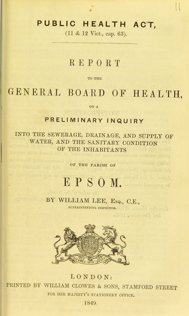 11 PUBLIC HEALTH ACT, (11 & 12 Vict., cap. 63). R E P 0 E T TO THE GENERAL BOARD OF HEALTH, ON A PRELIMINARY INQUIRY INTO THE SEWERAGE, DRAINAGE, AND SUPPLY OF WATER, AND THE SANITARY CONDITION OF THE INHABITANTS OF THE PARISH OP EPSOM. BY WILLIAM LEE, Esq., C.E., SnPBKIHTENDING INSPECIOB. LONDON; PRINTED BY WILLIAM CLOWES & SONS, STAMFORD STREET FOR HER majesty's STATIONERY OFFICE. 1849.