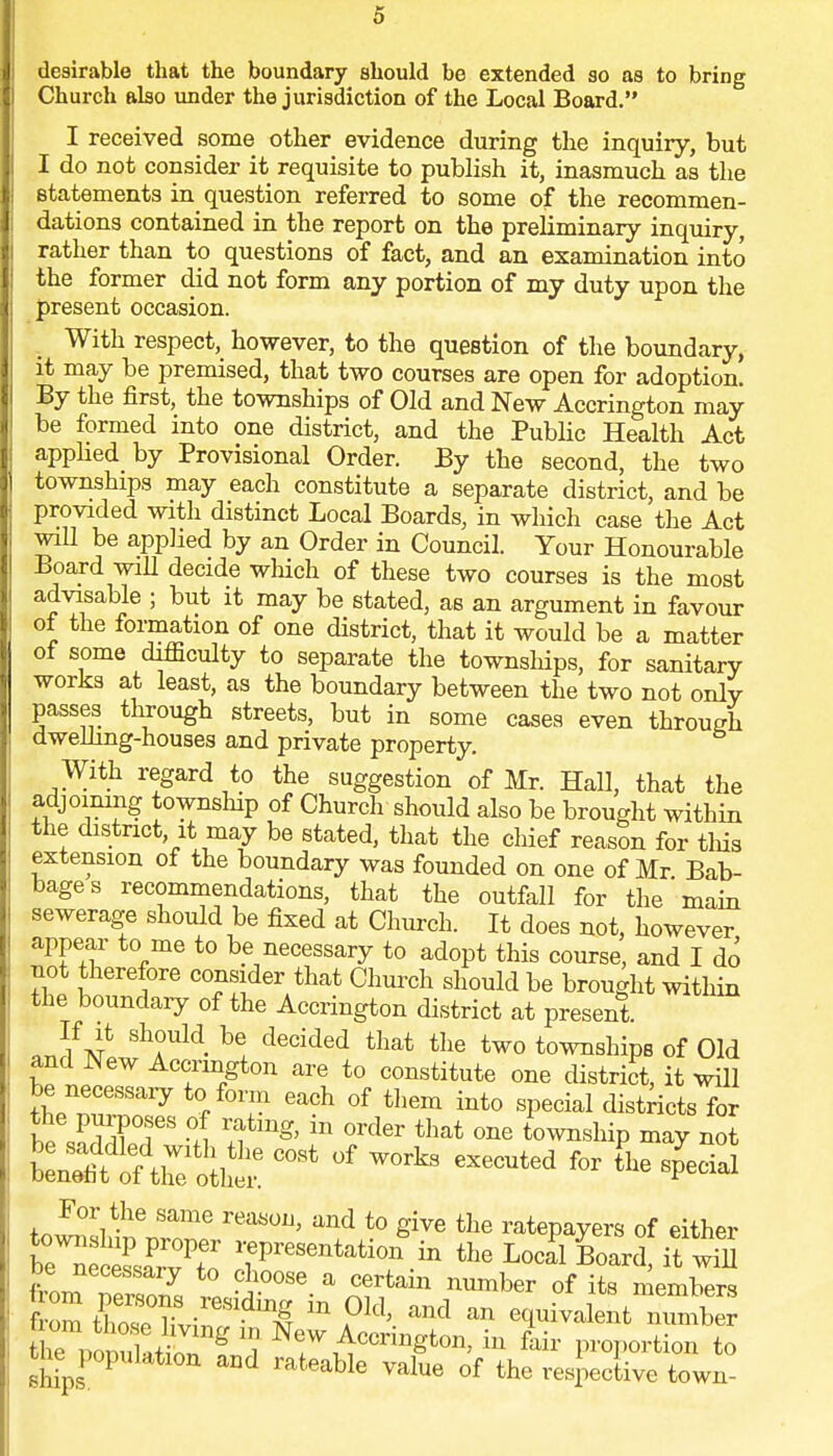 desirable that the boundary should be extended so as to bring Church also under the jurisdiction of the Local Board. I received some other evidence during the inquiry, but I do not consider it requisite to publish it, inasmuch as the statements in question referred to some of the recommen- dations contained in the report on the preliminary inquiry, rather than to questions of fact, and an examination into the former did not form any portion of my duty upon the present occasion. With respect, however, to the question of the boundary, it may be premised, that two courses are open for adoption. By the first, the townships of Old and New Accrington may be formed into one district, and the Public Health Act applied by Provisional Order. By the second, the two townships may each constitute a separate district, and be provided with distinct Local Boards, in which case the Act will be applied by an Order in Council. Your Honourable Board will decide which of these two courses is the most advisable ; but it may be stated, as an argument in favour of the formation of one district, that it would be a matter of some difficulty to separate the townships, for sanitary works at least, as the boundary between the two not onlv passes through streets, but in some cases even through dwelling-houses and private property. With regard to the suggestion of Mr. Hall, that the adjoining township of Church should also be brought within the district it may be stated, that the chief reason for this extension of the boundary was founded on one of Mr Bab- bages recommendations, that the outfall for the'main sewerage should be fixed at Church. It does not, however appear to me to be necessary to adopt this course, and I do not therefore consider that Church should be brought within the boundary of the Accrington district at present. aJ/v ShA°Uld- b! decided that tIie two townships of Old and New Accrington are to constitute one district, it will theT™?7 Gach °f them int0 sPecial dis*ricts for the purposes of rating, m order that one township may not «* °f ™* — ^r [he special For the same reason, and to give the ratepayers of either bTSteS station * the Local Board, it wS De necessaiy to choose a certain number of its members frZ  ?M' ^ an bivalent nTmb KSSS^f^ 7 ^cc™gton, in fair proportion to ships rateable Value of the respective town-