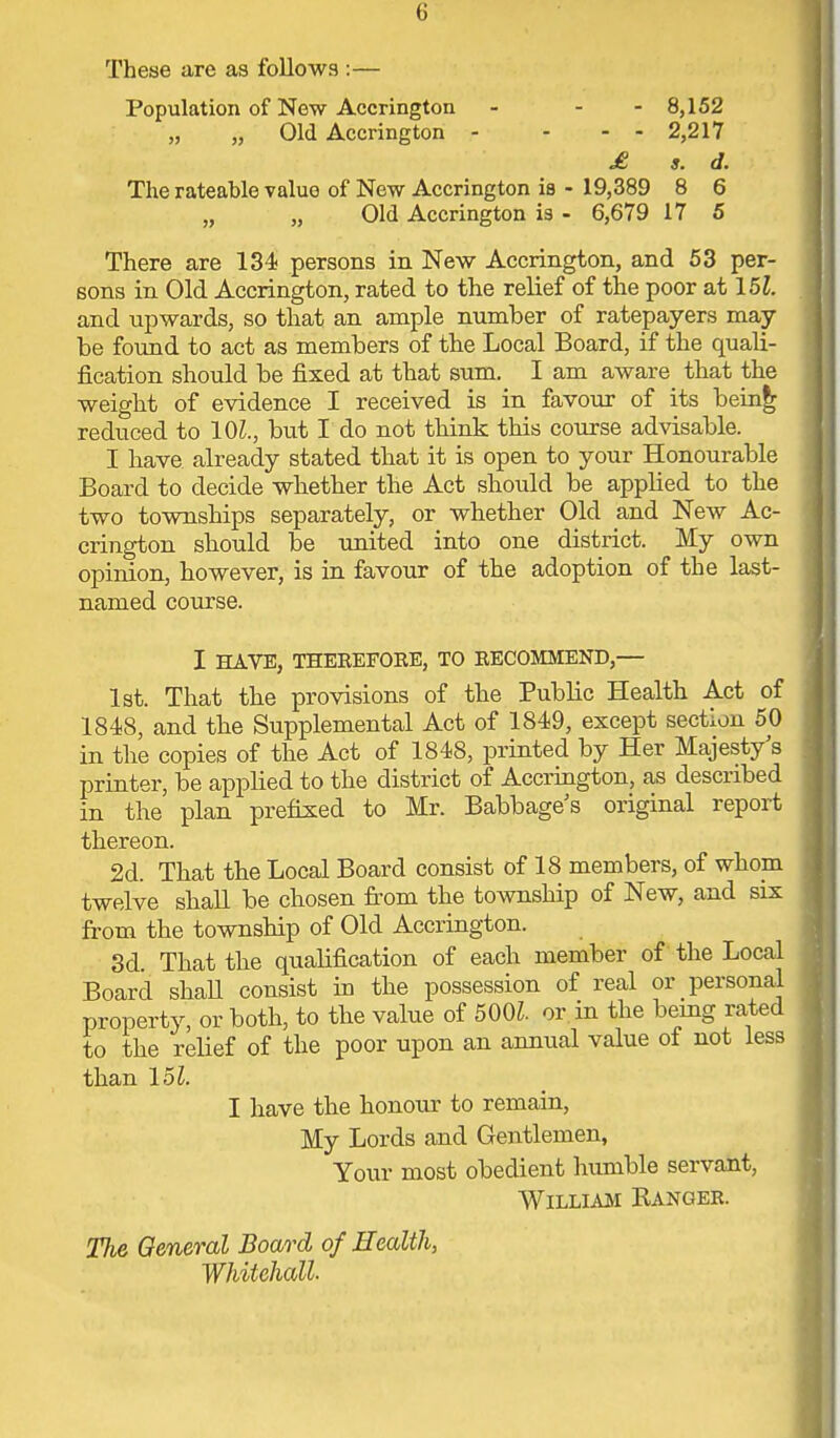 These are as follows :— Population of New Accrington - - - 8,152 „ „ Old Accrington - - - - 2,217 £ s. d. The rateable value of New Accrington is - 19,389 8 6 „ „ Old Accrington is - 6,679 17 5 There are 134 persons in New Accrington, and 53 per- sons in Old Accrington, rated to the relief of the poor at 15Z. and upwards, so that an ample number of ratepayers may be found to act as members of the Local Board, if the quali- fication should be fixed at that sum. I am aware that the weight of evidence I received is in favour of its being reduced to 10i., but I do not think this course advisable. I have already stated that it is open to your Honourable Board to decide whether the Act should be applied to the two townships separately, or whether Old and New Ac- crington should be united into one district. My own opinion, however, is in favour of the adoption of the last- named course. I HAVE, THEREFORE, TO RECOMMEND,— 1st. That the provisions of the Public Health Act of 1848, and the Supplemental Act of 1849, except section 50 in the copies of the Act of 1848, printed by Her Majesty's printer, be applied to the district of Accrington, as described in the plan prefixed to Mr. Babbage's original report thereon. 2d. That the Local Board consist of 18 members, of whom twelve shall be chosen from the township of New, and six from the township of Old Accrington. 3d. That the qualification of each member of the Local Board shall consist in the possession of real or personal property, or both, to the value of 500Z. or in the being rated to the relief of the poor upon an annual value of not less than 15Z. I have the honour to remain, My Lords and Gentlemen, Your most obedient humble servant, William Eanger. The General Board of Health, Whitehall.