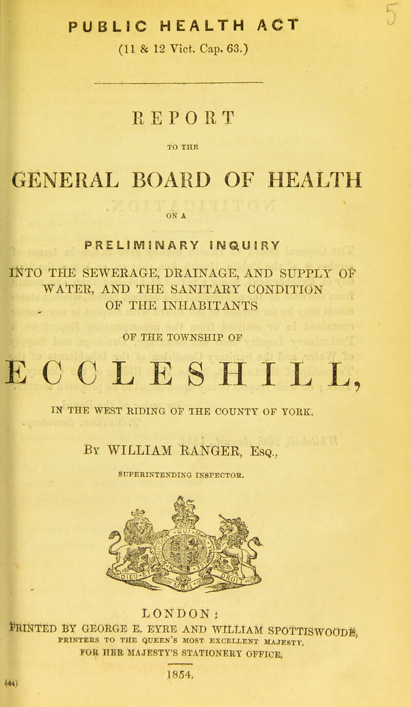 PUBLIC HEALTH ACT (11 & 12 Vict. Cap. 63.) REPORT TO THE GENERAL BOARD OF HEALTH ok A PRELIMINARY INQUIRY INTO THE SEWERAGE, DRAINAGE, AND SUPPLY OF WATER, AND THE SANITARY CONDITION OF THE INHABITANTS OF THE TOWNSHIP OF ECCLESHILL, IN THE WEST RIDING OF THE COUNTY OF YORK. By WILLIAM RANGER, Esq., SUPERINTENDING INSPECTOR. LONDON• printed by george e. eyre and wtlEiam spoTTiswoODg PRINTERS TO THE QUEEN'S MOST EXCELLENT MAJESTY. FOR HER MAJESTY'S STATIONERY OFFICE, 1854.