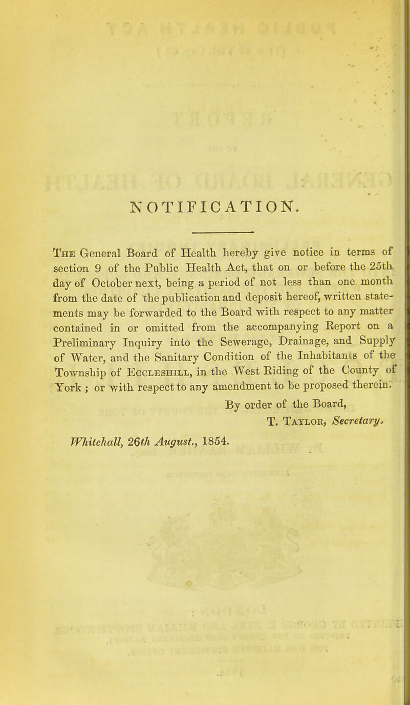 NOTIFICATION. The General Board of Health hereby give notice in terms of section 9 of the Public Health Act, that on or before the 25th day of October next, being a period of not less than one month from the date of the publication and deposit hereof, written state- ments may be forwarded to the Board with respect to any matter contained in or omitted from the accompanying Eeport on a Preliminary Inquiry into the Sewerage, Drainage, and Supply of Water, and the Sanitary Condition of the Inhabitants of the Township of Eccleshill, in the West Riding of the County of York ; or with respect to any amendment to be proposed therein. By order of the Board, T. Taylor, Secretary. Wliitehall, 26th August., 1854.