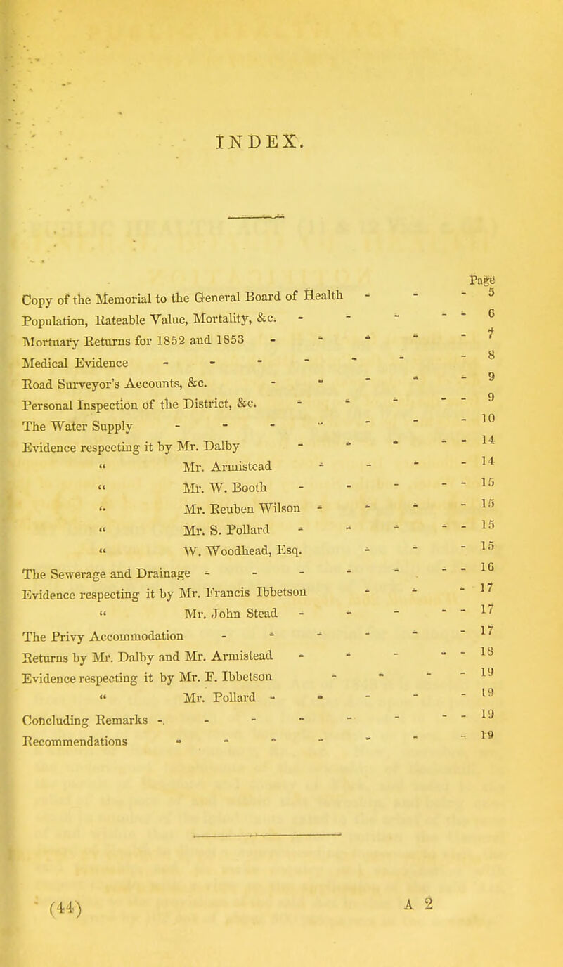 INDEX. Copy of the Memorial to the General Board of Health Population, Eateable Value, Mortality, &c. Mortuary Eeturns for 1852 and 1853 Medical Evidence Eoad Surveyor's Accounts, &c. Personal Inspection of the District, &c. The Water Supply - Evidence respecting it by Mr. Dalby Mr. Arniistead » Mr. W. Booth '• Mr. Eeuben Wilson « Mr. S. Pollard « W. Woodhead, Esq. The Sewerage and Drainage - - - Evidence respecting it by Mr. Erancis Ibbetson Mr. John Stead The Privy Accommodation - Eeturns by Mr. Dalby and Mr. Armistead Evidence respecting it by Mr. F. Ibbetson Mr. Pollard - Concluding Eemarks - - - - Eecommendations * (44)