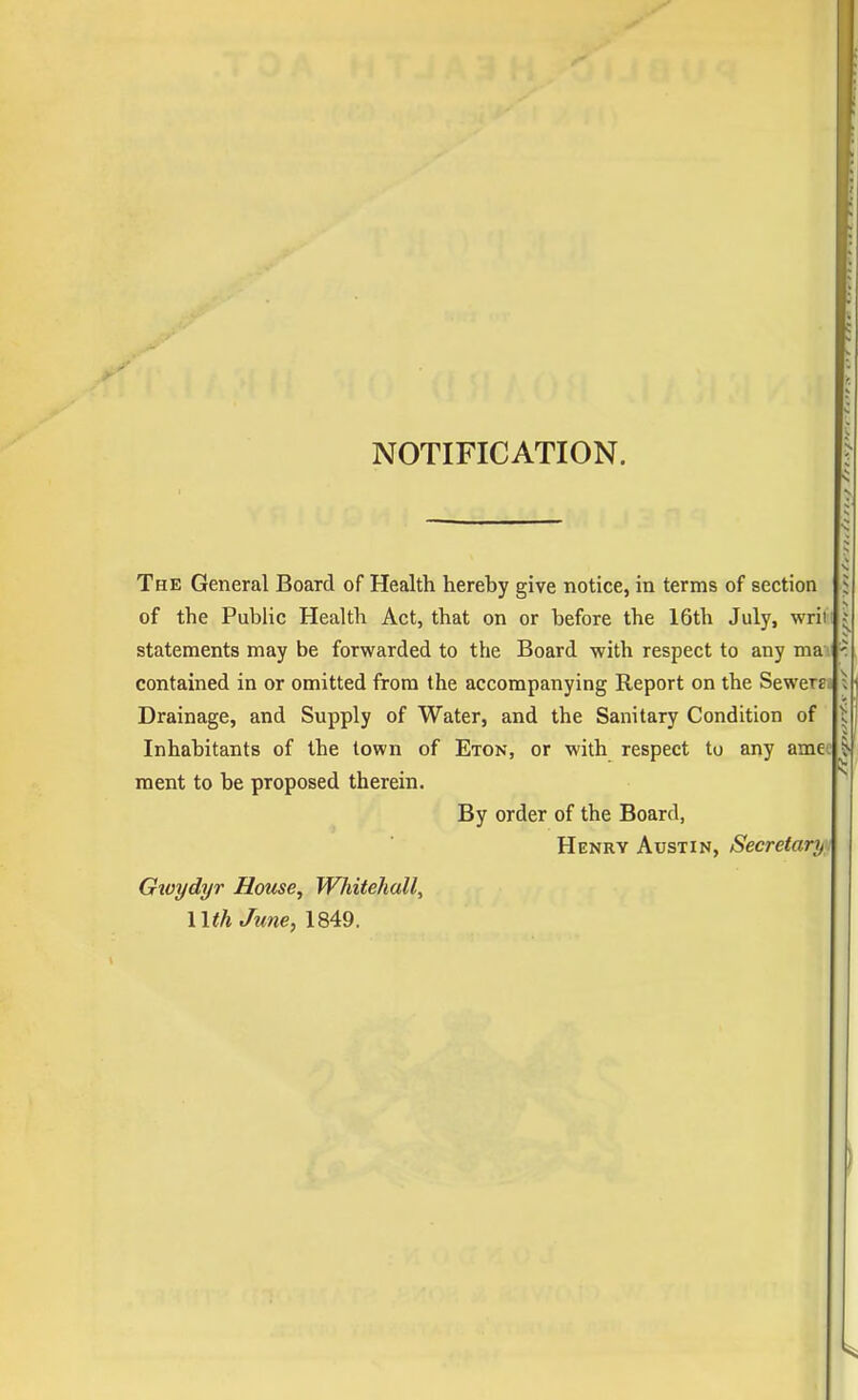 NOTIFICATION. The General Board of Health hereby give notice, in terms of section of the Public Health Act, that on or before the 16th July, wrili statements may be forwarded to the Board with respect to any ma j contained in or omitted from the accompanying Report on the Sewerej Drainage, and Supply of Water, and the Sanitary Condition of Inhabitants of the town of Eton, or with respect to any amee ment to be proposed therein. By order of the Board, Henry Austin, Secretary^ Gtvydyr House, Whitehall, nth June, 1849.