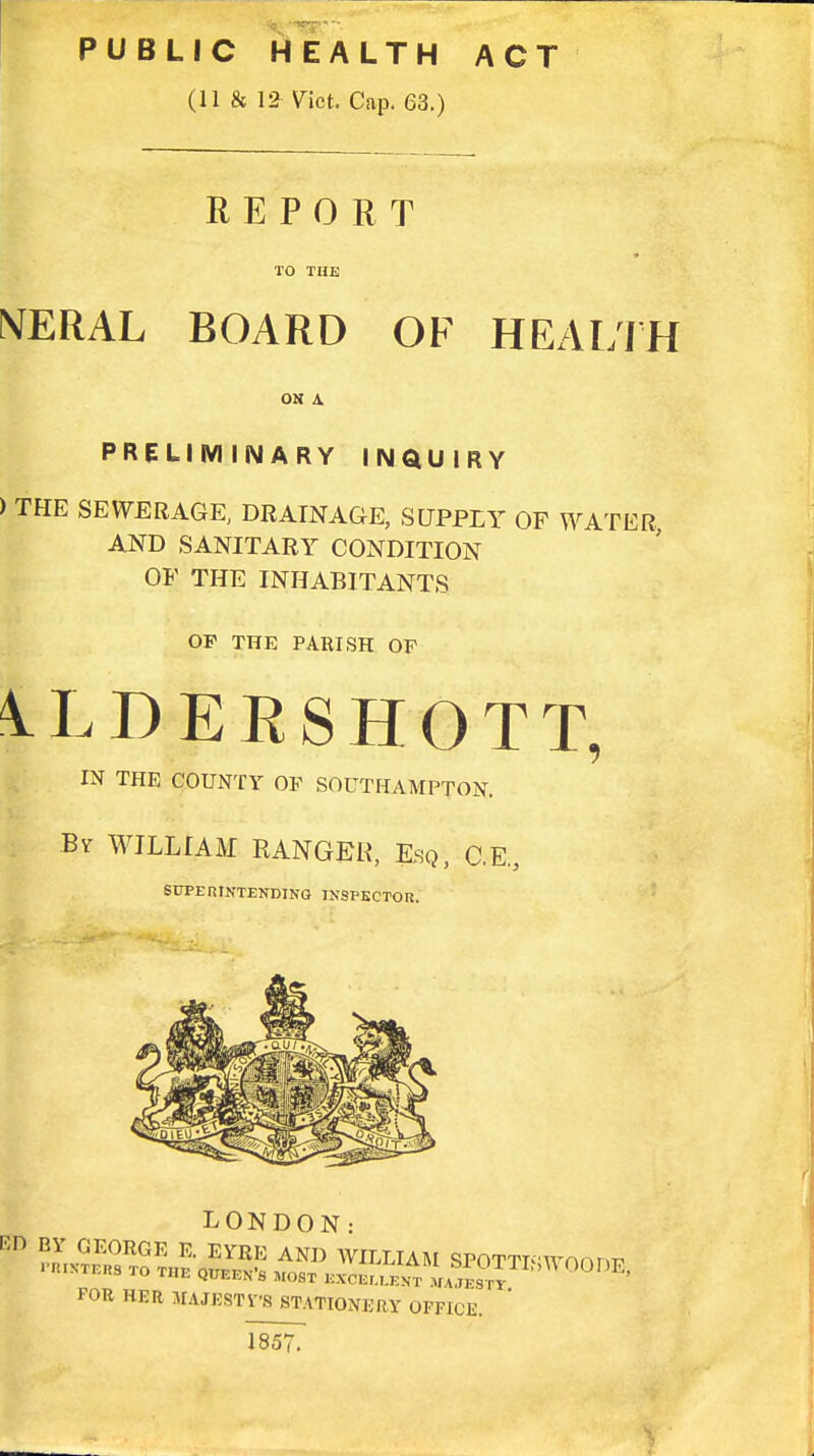 PUBLIC HEALTH ACT (11 & 12 Vict. Cap. 63.) REPORT TO THE NERAL BOARD OF HEALTH ON \ PRELIMINARY INQUIRY ) THE SEWERAGE; DRAINAGE, SUPPLY OF WATER, AND SANITARY CONDITION OF THE INHABITANTS OF THE PARISH OF 1LDERSHOTT, IN THE COUNTY OF SOUTHAMPTON. ; By WILLIAM RANGER, Esq, C.E., SUPERINTENDING INSPECTOR. FOR HER MAJESTVS STATIONERY OFFICE. 1857.