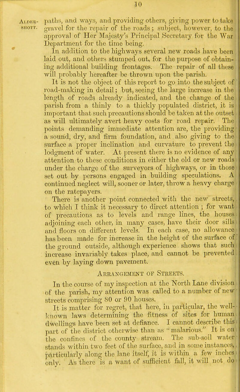 Alder- paths, and ways, and providing others, giving power to take siiott. o-ravel for the repair of the roads ; subject, however, to the approval of Her Majesty's Principal Secretary for the War Department for the time being. In addition to the highways several new roads have been laid out, and others stumped out, for the purpose of obtain- ing additional building frontages. The repair of all these will probably hereafter be thrown upon the parish. It is not the object of this report to go into the subject of road-making in detail; but, seeing the large increase in the length of roads already indicated, and the change of the parish from a thinly to a thickly populated district, it is, important that such precautions should be taken at the outset as will idtimately avert heavy costs for road repair. The points demanding immediate attention are, the providing a sound, dry, and firm foundation, and also giving to the surface a proper inclination and curvature to prevent the lodgment of water. At present there is no evidence of any attention to these conditions in either the old or new roads under the charge of the surveyors of highways, or in those set out by persons engaged in building speculations. A continued neglect will, sooner or later, throw a heavy charge on the ratepayers. There is another point connected with the new streets, to which I think it necessary to direct attention ; for want of precautions as to levels and range lines, the houses adjoining each other, in many cases, have their door sills and floors on different levels. In each case, no allowance has been made for increase in the height of the surface of: the ground outside, although experience shows that such increase invariably takes place, and cannot be prevented even by laying down pavement. Arrangement of Streets. In the course of my inspection at the North Lane division of the parish, my attention was called to a number of new streets comprising SO or 90 houses. It is matter for regret, that here, in particular, the well- known laws determining the fitness of sites for human dwellings have been set at defiance. I cannot describe this part of the district otherwise than as malarious. It is on'i the confines of the county stream. The sub-soil water - stands within two feet of the surface, and in some iustances,, particularly along the lane itself, it is Avithin a few inches only. As there is a want of sufficient fall, it will not do