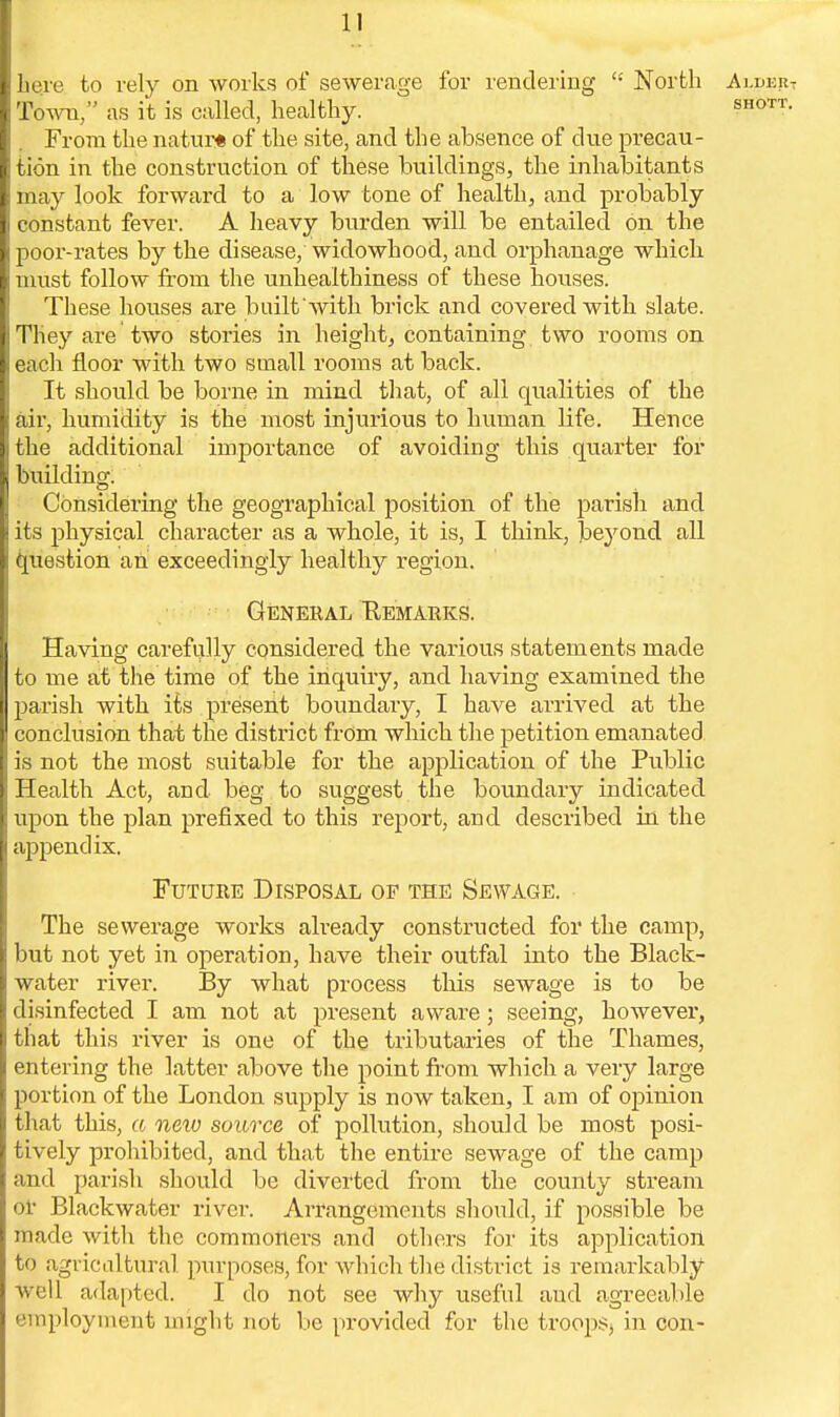 i here to rely on works of sewerage for rendering  North Aj.deiit Town, as it is called, healthy. shott. From the natur* of the site, and the absence of due precau- tion in the construction of these buildings, the inhabitants may look forward to a low tone of health, and probably constant fever. A heavy burden will be entailed on the poor-rates by the disease, widowhood, and orphanage which must follow from the unhealthiness of these houses. These houses are built with brick and covered with slate. They are two stories in height, containing two rooms on ; each floor with two small rooms at back. It should be borne in mind that, of all qualities of the air, humidity is the most injurious to human life. Hence the additional importance of avoiding this quarter for I building. Considering the geographical position of the parish and its physical character as a whole, it is, I think, be}rond all question an exceedingly healthy region. General Remarks. Having carefully considered the various statements made to me at the time of the inquiry, and having examined the parish with its present boundary, I have arrived at the conclusion that the district from which the petition emanated is not the most suitable for the application of the Public Health Act, and beg to suggest the boundary indicated upon the plan prefixed to this report, and described in the appendix. Future Disposal of the Sewage. The sewerage works already constructed for the camp, but not yet in operation, have their outfal into the Black- water river. By what process this sewage is to be disinfected I am not at present aware; seeing, however, that this river is one of the tributaries of the Thames, entering the latter above the point from which a very large portion of the London supply is now taken, I am of opinion that this, a new source of pollution, should be most posi- tively prohibited, and that the entire sewage of the camp and parish should be diverted from the county stream or Blackwater river. Arrangements should, if possible be made witli the commoners and others for its application to agricultural purposes, for which the district is remarkably well adapted. I do not see why useful aud agreeable employment might not be provided for the troops in con-