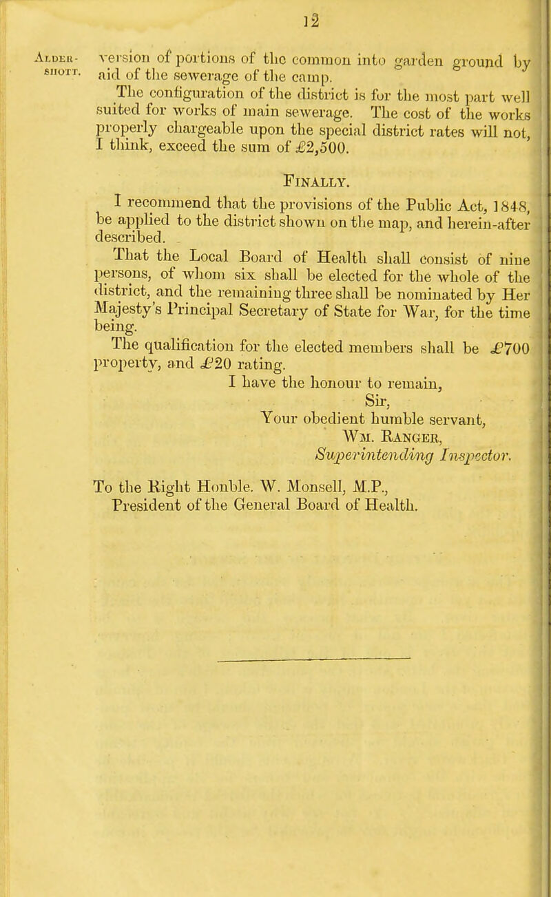 Aider- version of portions of the common into garden ground by j 61101T. a\d 0f the sewerage of the camp. The configuration of the district is for the most part well suited for works of main sewerage. The cost of the works properly chargeable upon the special district rates will not, I think, exceed tlie sum of £2,500. Finally. I recommend that the provisions of the Public Act, 1848, be applied to the district shown on the map, and herein-after described. That the Local Board of Health shall consist of nine ! persons, of whom six shall be elected for the whole of the J district, and the remaining three shall be nominated by Her ' Majesty's Principal Secretary of State for War, for the time ' being. The qualification for the elected members shall be £700 property, and £20 rating. I have the honour to remain, Sir, Your obedient humble servant, Wm. Ranger, Superintending Inspector. To the Right Honble. W. Monsell, M.P., President of the General Board of Health.