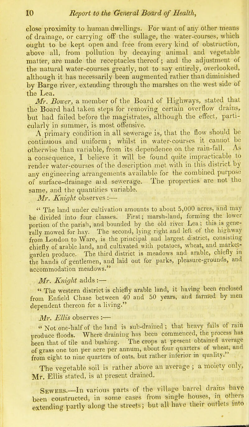 close proximity to human dwellings. For want of any other means of drainage, or carrying off the suUage, the water-courses, which ought to be kept open and free from every kind of obstruction, above all, from pollution by decaying animal and vegetable matter, are made the receptacles thereof; and the adjustment of the natural water-courses greatly, not to say entirely, overlooked, although it has necessarily been augmented rather than diminislied by Barge river, extending through the marshes on the west side of the Lea. Mr. Bower, a member of the Board of Highways, stated that the Board had taken steps for removing certain overflow drains, but had failed before the magistrates, although the effect, parti- cularly in summer, is most offensive. A primary condition in all sewerage is, that the flow should be continuous and uniform; whilst in water-courses it cannot be otherwise than variable, from its dependence on the rain-fall. As a consequence, I believe it will be found quite impracticable to render water-courses of the description met with in this district by any engineering arrangements available for the combined purpose of surface-drainage and sewerage. The properties are not the same, and the quantities variable. Mr. Knight observes :—  The land under cultivation amounts to about 5,000 acres, and may be divided into four classes. First; marsh-land, forming the lower portion of the parish, and bounded by the old river Lea; this is gene- rally mowed for hay. The second, lying right and left of the highway from London to Ware, is the principal and largest district, consisting chiefly of arable land, and cultivated with potatoes, wheat, and market- garden produce. The third district is meadows and arable, chiefly in the hands of gentlemen, and laid out for parks, pleasure-grounds, and accommodation meadows. Mr. Knight adds :— « The western district is chiefly arable land, it having been enclosed from Enfield Chase between 40 and 50 years, and farmed by men dependent thereon for a living. Mr. Ellis observes :— « Not one-half of the land is sub-drained; that heavy fails of rain produce floods. Wherfe draining has been commenced, the process has been that of tile and bushing. The crops at present obtained average of grass one ton per acre per annum, about four quarters of wheat, and from eight to nine quarters of oats, but rather inferior in quality. The vegetable soil is rather above an average ; a moiety only, Mr. Ellis stated, is at present drained. Sewers.—In various parts of the village barrel drains have been constructed, in some cases from single houses, in others extending partly along the streets; but all have their outlets into