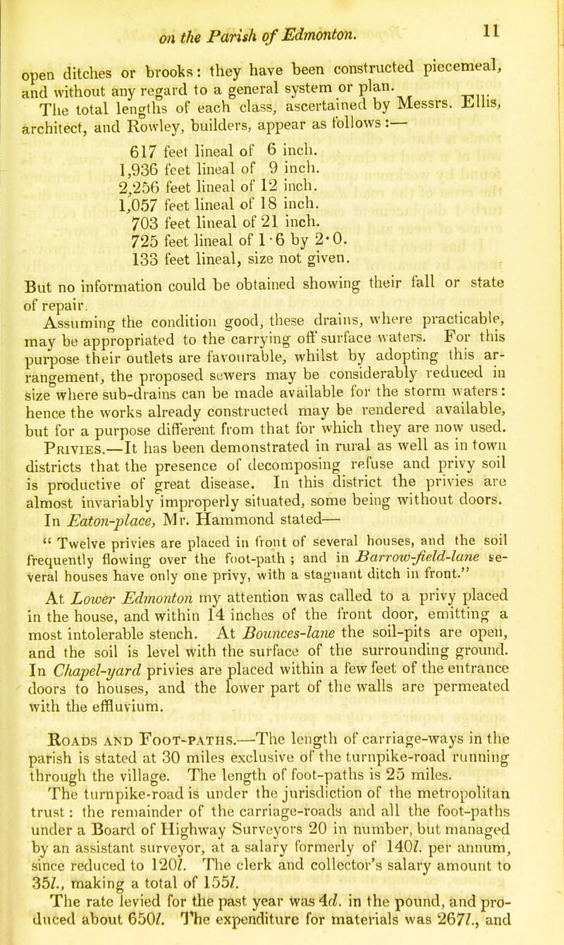 open ditches or brooks: they have been constructed piecemeal, and without any regard to a general system or plan. Tlie total lengths of each class, ascertained by Messrs. Mhs, architect, and Rowley, builders, appear as follows :— 617 feet lineal of 6 inch. 1,936 feet lineal of 9 inch. 2,256 feet lineal of 12 inch. 1,057 feet lineal of 18 inch. 703 feet lineal of 21 inch. 725 feet lineal of 1 • 6 by 2 - 0. 133 feet lineal, size not given. But no information could be obtained showing their fall or state of repair. Assuming the condition good, these drains, where practicable, may be appropriated to the carrying off surface waters. For this pui-pose their outlets are favourable, whilst by adopting this ar- rangement, the proposed sewers may be considerably reduced in size where sub-drains can be made available for the storm waters: hence the works already constructed may be rendered available, but for a purpose different from that for which they are now used. Privies.—It has been demonstrated in rural as well as in town districts that the presence of decomposing refuse and privy soil is productive of great disease. In this district the privies are almost invariably improperly situated, some being without doors. In Eaton-place, Mr. Hammond stated—  Twelve privies are placed in front of several houses, and the soil frequently flowing over the foot-path ; and in Barrow-Jield-lane se- veral houses have only one privy, with a stagnant ditch in front. At Lower Edmonton my attention was called to a privy placed in the house, and within 14 inches of the front door, emitting a most intolerable stench. At Bounces-lane the soil-pits are open, and the soil is level with the surface of the surrounding ground. In Clmpel-yard privies are placed within a few feet of the entrance doors to houses, and the lower part of the walls are permeated with the effluvium. Roads and Foot-paths.—The length of carriage-ways in the parish is stated at 30 miles exclusive of the turnpike-road running through the village. The length of foot-paths is 25 miles. The turnpike-road is under the jurisdiction of the metropolitan trust: the remainder of the carriage-roads and all the foot-paths under a Board of Highway Surveyors 20 in number, but managed by an assistant surveyor, at a salary formerly of 140Z. per annum, since reduced to 120Z. The clerk and collector's salary amount to 35Z., making a total of 155Z. The rate levied for the past year was4rf. in the pound, and pro- duced about 650?. ITie expenditure for materials was 267?., and