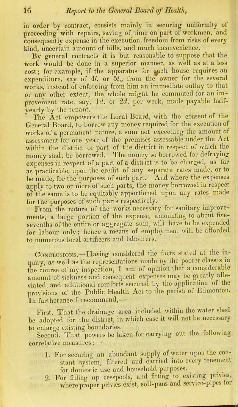 in order by contract, consists mainly in securing uniformity of proceeding with repairs, saving of time on part of workmen, and consequently expense in the execution, freedom from risks of every kind, uncertain amount of bills, and much inconvenience. By general contracts it is but reasonable to suppose that the work would be done in a superior manner, as well as at a les? cost; for example, if the apparatus for ^ch house requires an expenditure, say of 4Z. or bl., from the owner for the several works, instead of enforcing from him an immediate outlay to that or any other extent, the whole might be commuted for an im- provement rate, say, \d. or Id. per week, made payable half- yearly by the tenant. The Act empowers the Local Board, with the consent of the General Board, to borrow any money required for the execution of works of a permanent nature, a sum not exceeding the amount of assessment lor one year of the premises assessable nnder the Act within the district or part of tlie district in respect of which the money shall be borrowed. The money so borrowed for defraying expenses in respect of a part of a district is to be charged, as far as practicable, upon the credit of any separate rates made, or to be made, for the purposes of such part. And where the expenses apply to two or more of such parts, the money borrowed in respect of the same is to be equitably apportioned upon any rates made for the purposes of such parts respectively. From the nature of the works necessary for sanitary improve- ments, a large portion of the expense, amomiting to about five- sevenths of the entire or aggregate sum, will have to be expended for labour only; hence a means of ernployment will be afforded to numerous local artificers and labourers. Conclusions.—Having considered the facts stated at the in- quiry, as well as the representations made by the poorer classes m the course of my inspection, I am of opinion that a considerable amount of sickness and consequent expenses may be greatly alle- viated, and additional comforts secured by the application of the provisions of the Public Health Act to tlie parish of Edmonton. In furtherance I recommend,— First. That the drainage area included within the water shed be adopted for the district, in which case it will not be necessary to enlarge existing boundaries. Second. That powers be taken for carrying out the foUowmg correlative measures :—• 1. For securing an abundant supply of water upon the con- stant system, filtered and carried into every tenement for domestic use and household purposes. _ _ 2. For filling up cesspools, and fitting to existing privies, where proper privies exist, soil-pans and servio-plpes lor