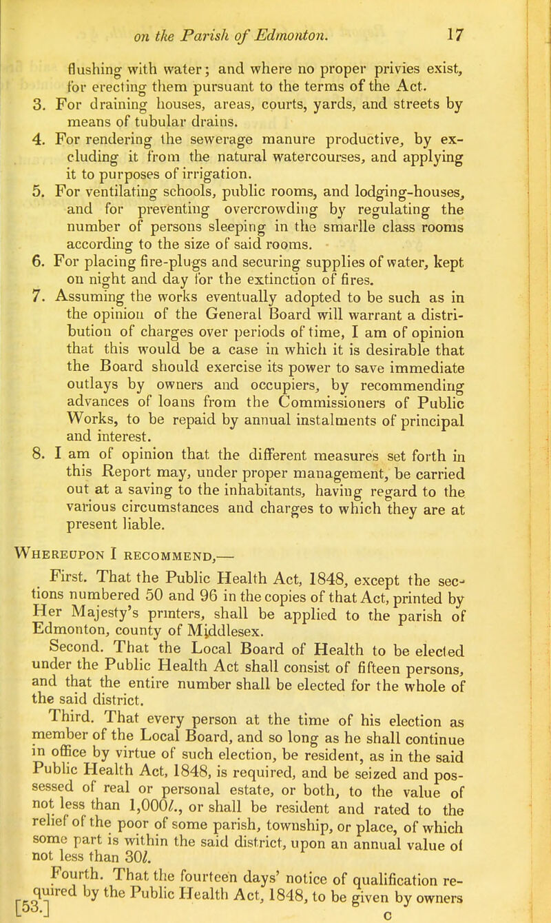 flushing with water; and where no proper privies exist, for erecting them pursuant to the terms of the Act. 3. For draining houses, areas, courts, yards, and streets by means of tubular drains. 4. For rendering the sewerage manure productive^ by ex- cluding it from the natural watercourses, and applying it to purposes of irrigation. 5. For ventilating schools, public rooms, and lodging-houses, and for preventing overcrowding by regulating the number of persons sleeping in the smarlle class rooms according to the size of said rooms. 6. For placing fire-plugs and securing supplies of water, kept on night and day for the extinction of fires. 7. Assuming the works eventually adopted to be such as in the opinion of the General Board will warrant a distri- bution of charges over periods of time, I am of opinion that this would be a case in which it is desirable that the Board should exercise its power to save immediate outlays by owners and occupiers, by recommending advances of loans from the Commissioners of Public Works, to be repaid by annual instalments of principal and interest. 8. I am of opinion that the different measures set forth in this Report may, under proper management, be carried out at a saving to the inhabitants, having regard to the various circumstances and charges to which they are at present liable. Whereupon I recommend,— First. That the Public Health Act, 1848, except the sec- tions numbered 50 and 96 in the copies of that Act, printed by Her Majesty's printers, shall be applied to the parish of Edmonton, county of Middlesex. Second. That the Local Board of Health to be elected under the Public Health Act shall consist of fifteen persons, and that the entire number shall be elected for the whole of the said district. Third. That every person at the time of his election as member of the Local Board, and so long as he shall continue in office by virtue of such election, be resident, as in the said PubHc Health Act, 1848, is required, and be seized and pos- sessed of real or personal estate, or both, to the value of not; less than 1,000/., or shall be resident and rated to the relief of the poor of some parish, township, or place, of which some part is within the said district, upon an annual value of not less than 30/. Fourth. That the fourteen days' notice of qualification re- quired by the Public Health Act, 1848, to be given by owners