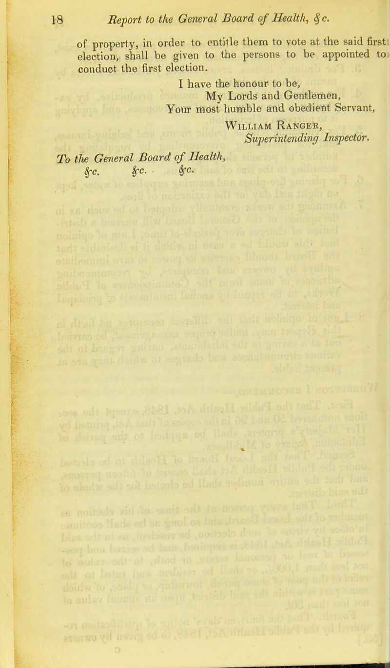 of property, in order to entitle them to vote at the said first: election, shall be given to the persons to be appointed to conduct the first election. I have the honour to be. My Lords and Gentlemen, YoVlr most humble and obedient Servant, William Ranger, Superintending Inspector. To the General Board of Health, ^c. Sec. Sfc.