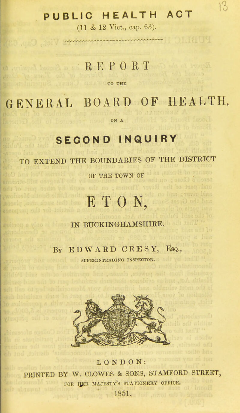 PUBLIC HEALTH ACT (11 & 12 Vict., cap. 63). REPORT TO THE GENERAL BOARD OF HEALTH, ON A SECOND INQUIRY TO EXTEND THE BOUNDARIES OF THE DISTRICT OF THE TOWN OF ETON, IN BUCKINGHAMSHIRE. By EDWARD CRESY, Esq., SUPERINTENDING INSPECTOR. LONDON: PRINTED BY W. CLOWES & SONS, STAMFORD STREET, FOR iycR majesty's stationery offick. 1851.