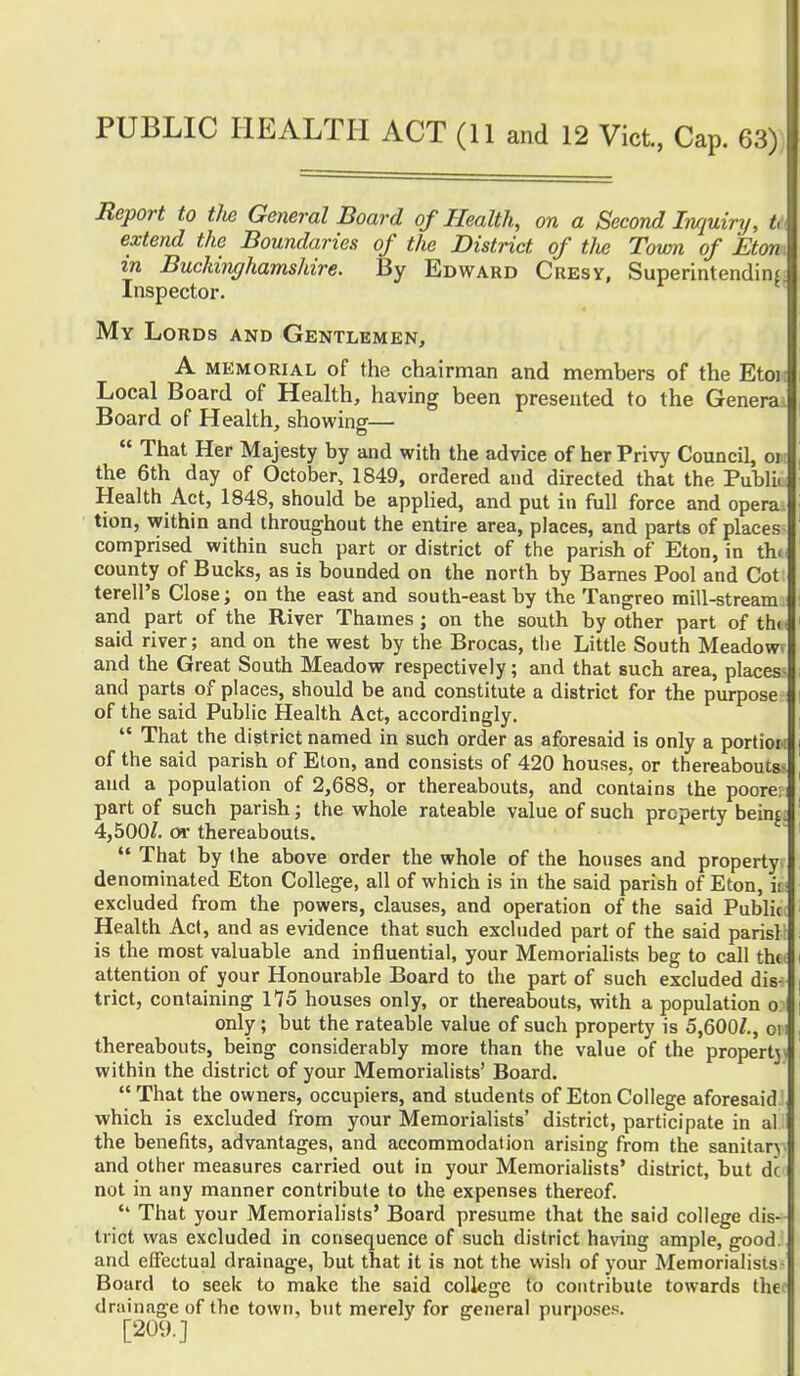 Report to the General Board of Health, on a Second Inquiry, ti extend the Boundaries of the District of tlie Town of Eton in Buckinghamshire. By Edward Cresy, Superintending Inspector. My Lords and Gentlemen, A memorial of the chairman and members of the Eton Local Board of Health, having been presented to the Genera* Board of Health, showing—  That Her Majesty by and with the advice of her Privy Council, 01 the 6th day of October, 1849, ordered and directed that the Public Health Act, 1848, should be applied, and put in full force and opera tion, within and throughout the entire area, places, and parts of places comprised within such part or district of the parish of Eton, in the county of Bucks, as is bounded on the north by Barnes Pool and Cot terell's Close; on the east and south-east by the Tangreo mill-stream and part of the River Thames; on the south by other part of th< said river; and on the west by the Brocas, the Little South Meadow and the Great South Meadow respectively; and that such area, places and parts of places, should be and constitute a district for the purpose of the said Public Health Act, accordingly.  That the district named in such order as aforesaid is only a portioi of the said parish of Eton, and consists of 420 houses, or thereabouts and a population of 2,688, or thereabouts, and contains the poore; part of such parish; the whole rateable value of such property beinj. 4,500/. or thereabouts.  That by (he above order the whole of the houses and property denominated Eton College, all of which is in the said parish of Eton, if excluded from the powers, clauses, and operation of the said Public Health Act, and as evidence that such excluded part of the said parisl is the most valuable and influential, your Memorialists beg to call the attention of your Honourable Board to the part of such excluded dis- trict, containing H5 houses only, or thereabouts, with a population o only; but the rateable value of such property is 5,600/., oi thereabouts, being considerably more than the value of the propertj. within the district of your Memorialists' Board. That the owners, occupiers, and students of Eton College aforesaid which is excluded from your Memorialists' district, participate in at the benefits, advantages, and accommodation arising from the sanitary and other measures carried out in your Memorialists' district, but dc not in any manner contribute to the expenses thereof. *' That your Memorialists' Board presume that the said college dis- trict was excluded in consequence of such district having ample, good, and effectual drainage, but that it is not the wisli of your Memorialists Board to seek to make the said coliege to contribute towards the drainage of the town, but merely for general purposes. [209.]