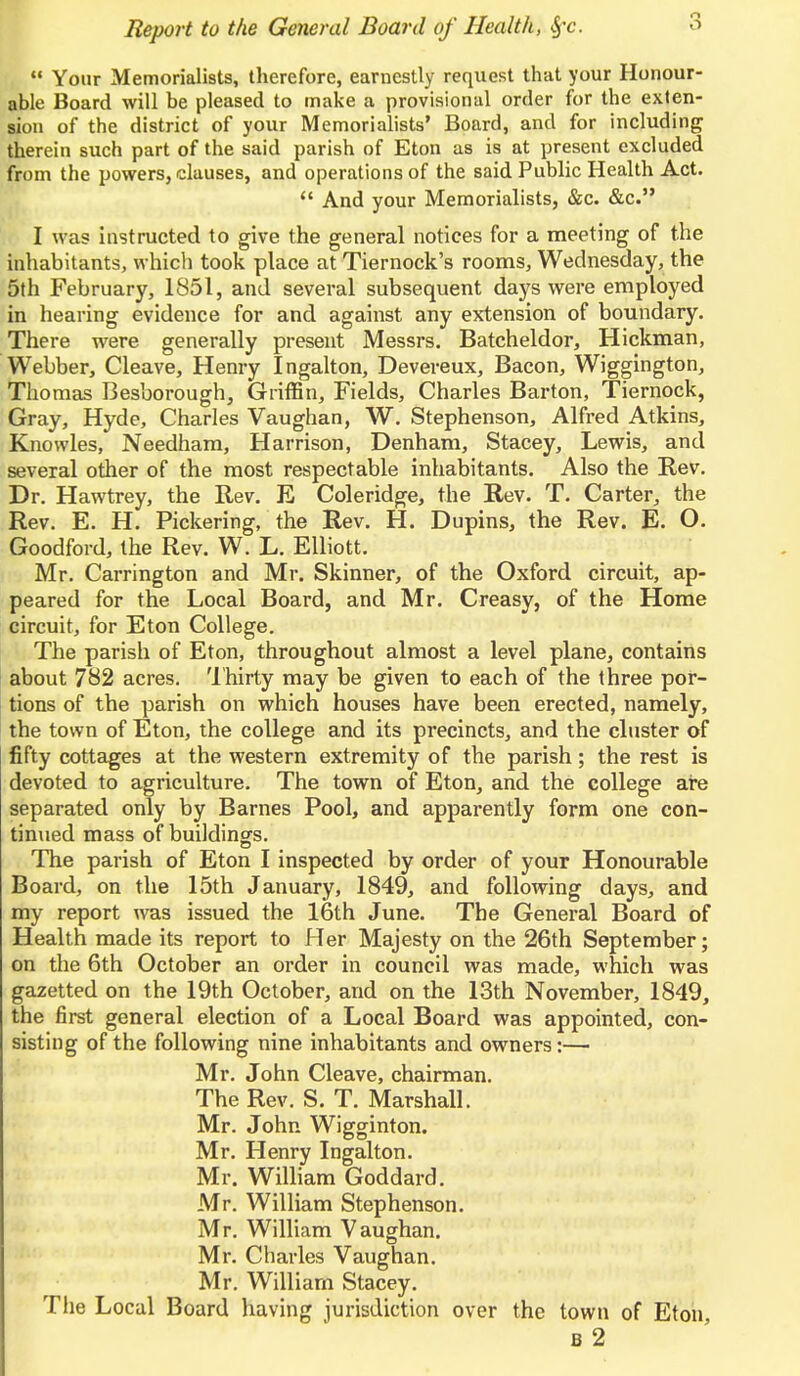  Your Memorialists, therefore, earnestly request that your Honour- able Board will be pleased to make a provisional order for the exten- sion of the district of your Memorialists' Board, and for including therein such part of the said parish of Eton as is at present excluded from the powers, clauses, and operations of the said Public Health Act.  And your Memorialists, &c. &c. I was instructed to give the general notices for a meeting of the inhabitants, which took place at Tiernock's rooms, Wednesday, the 5th February, 1851, and several subsequent days were employed in hearing evidence for and against any extension of boundary. There were generally present Messrs. Batcheldor, Hickman, Webber, Cleave, Henry Ingalton, Devereux, Bacon, Wiggington, Thomas Besborough, Griffin, Fields, Charles Barton, Tiernock, Gray, Hyde, Charles Vaughan, W. Stephenson, Alfred Atkins, Knowles, Needham, Harrison, Denham, Stacey, Lewis, and several other of the most respectable inhabitants. Also the Rev. Dr. Hawtrey, the Rev. E Coleridge, the Rev. T. Carter, the Rev. E. H. Pickering, the Rev. H. Dupins, the Rev. E. O. Goodford, the Rev. W. L. Elliott. Mr. Carrington and Mr. Skinner, of the Oxford circuit, ap- peared for the Local Board, and Mr. Creasy, of the Home circuit, for Eton College. The parish of Eton, throughout almost a level plane, contains about 782 acres. Thirty may be given to each of the three por- tions of the parish on which houses have been erected, namely, the town of Eton, the college and its precincts, and the cluster of fifty cottages at the western extremity of the parish; the rest is devoted to agriculture. The town of Eton, and the college are separated only by Barnes Pool, and apparently form one con- tinued mass of buildings. The parish of Eton I inspected by order of your Honourable Board, on the 15th January, 1849, and following days, and my report was issued the 16th June. The General Board of Health made its report to Her Majesty on the 26th September; on the 6th October an order in council was made, which was gazetted on the 19th October, and on the 13th November, 1849, the first general election of a Local Board was appointed, con- sisting of the following nine inhabitants and owners:— Mr. John Cleave, chairman. The Rev. S. T. Marshall. Mr. John Wigginton. Mr. Henry Ingalton. Mr. William Goddard. Mr. William Stephenson. Mr. William Vaughan. Mr. Charles Vaughan. Mr. William Stacey. The Local Board having jurisdiction over the town of Eton, b 2