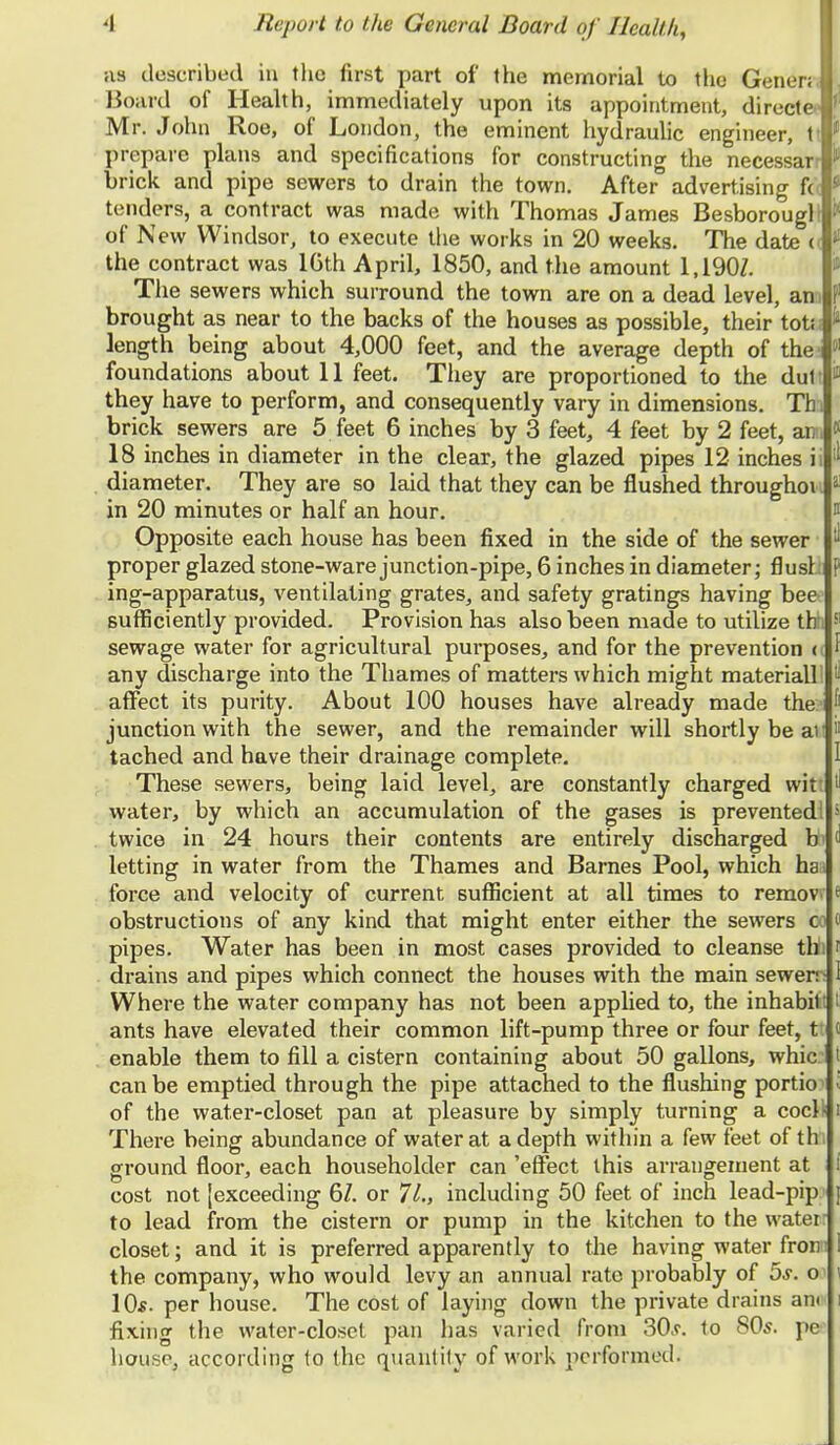 as described in the first part of the memorial to the Gener; Board of Health, immediately upon its appointment, directe ' Mr. John Roe, of London, the eminent hydraulic engineer, t ;! prepare plans and specifications for constructing the necessar I brick and pipe sewers to drain the town. After advertising f( I tenders, a contract was made with Thomas James Besborough I of New Windsor, to execute the works in 20 weeks. The date << i the contract was 16th April, 1850, and the amount 1,1907. The sewers which surround the town are on a dead level, an f1 brought as near to the backs of the houses as possible, their tot; J length being about 4,000 feet, and the average depth of the jl foundations about 11 feet. They are proportioned to the dul f they have to perform, and consequently vary in dimensions. Th. brick sewers are 5 feet 6 inches by 3 feet, 4 feet by 2 feet, ai; i 18 inches in diameter in the clear, the glazed pipes 12 inches ii >' diameter. They are so laid that they can be flushed throughoi '<■■ in 20 minutes or half an hour. Opposite each house has been fixed in the side of the sewer i proper glazed stone-ware junction-pipe, 6 inches in diameter; flu si > ing-apparatus, ventilating grates, and safety gratings having bee sufficiently provided. Provision has also been made to utilize thh 51 sewage water for agricultural purposes, and for the prevention ( I any discharge into the Thames of matters which might material! | affect its purity. About 100 houses have already made the ' junction with the sewer, and the remainder will shortly be ar  tached and have their drainage complete. I These sewers, being laid level, are constantly charged wit 1 water, by which an accumulation of the gases is prevented! -; twice in 24 hours their contents are entirely discharged b> ^ letting in water from the Thames and Barnes Pool, which hai force and velocity of current sufficient at all times to remov 1 obstructions of any kind that might enter either the sewers c 1 pipes. Water has been in most cases provided to cleanse tlii f drains and pipes which connect the houses with the main sewer- Where the water company has not been applied to, the inhabit! ants have elevated their common lift-pump three or four feet, t' enable them to fill a cistern containing about 50 gallons, whic: can be emptied through the pipe attached to the flushing portion of the water-closet pan at pleasure by simply turning a cocl) There being abundance of water at a depth within a few feet of tbi ground floor, each householder can 'effect this arrangement at cost not [exceeding 61. or 71., including 50 feet of inch lead-pip' to lead from the cistern or pump in the kitchen to the water: closet; and it is preferred apparently to the having water fron I the company, who would levy an annual rate probably of 5s. c a 10s. per house. The cost of laying down the private drains am i fixing the water-closet pan has varied from 30s. to 80s. pe house, according to the quantity of work performed.