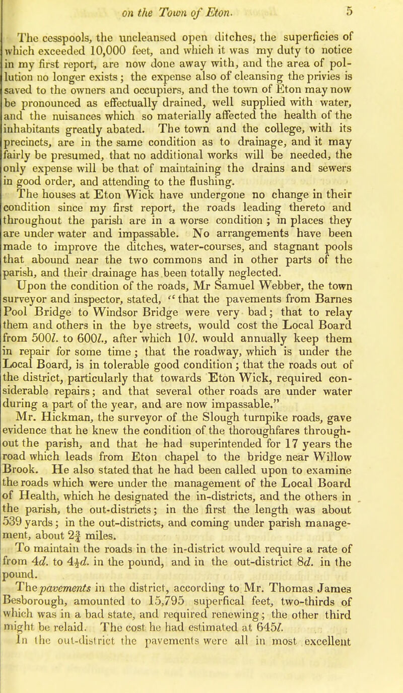 The cesspools, the nncleansed open ditches, the superficies of which exceeded 10,000 feet, and which it was my duty to notice in my first report, are now done away with, and the area of pol- lution no longer exists; the expense also of cleansing the privies is saved to the owners and occupiers, and the town of Eton may now be pronounced as effectually drained, well supplied with water, and the nuisances which so materially affected the health of the inhabitants greatly abated. The town and the college, with its precincts, are in the same condition as to drainage, and it may fairly be presumed, that no additional works will be needed, the only expense will be that of maintaining the drains and sewers in good order, and attending to the flushing. The houses at Eton Wick have undergone no change in their condition since my first report, the roads leading thereto and throughout the parish are in a worse condition ; in places they are under water and impassable. No arrangements have been made to improve the ditches, water-courses, and stagnant pools that abound near the two commons and in other parts of the parish, and their drainage has been totally neglected. Upon the condition of the roads, Mr Samuel Webber, the town surveyor and inspector, stated,  that the pavements from Barnes Pool Bridge to Windsor Bridge were very bad; that to relay them and others in the bye streets, would cost the Local Board from 5007. to 600?., after which 10/. would annually keep them in repair for some time; that the roadway, which is under the Local Board, is in tolerable good condition ; that the roads out of the district, particularly that towards Eton Wick, required con- siderable repairs; and that several other roads are under water during a part of the year, and are now impassable. Mr. Hickman, the surveyor of the Slough turnpike roads, gave evidence that he knew the condition of the thoroughfares through- out the parish, and that he had superintended for 17 years the road which leads from Eton chapel to the bridge near Willow Brook. He also stated that he had been called upon to examine the roads which were under the management of the Local Board of Health, which he designated the in-districts, and the others in the parish, the out-districts; in the first the length was about 539 yards; in the out-districts, and coming under parish manage- ment, about 2| miles. To maintain the roads in the in-district would require a rate of from Ad. to 4$d. in the pound, and in the out-district 8d. in the pound. The pavements in the district, according to Mr. Thomas James Besborough, amounted to 15,795 superfical feet, two-thirds of which was in a bad state, and required renewing; the other third might be relaid. The cost he had estimated at 645/. In the out-district the pavements were all in most, excellent