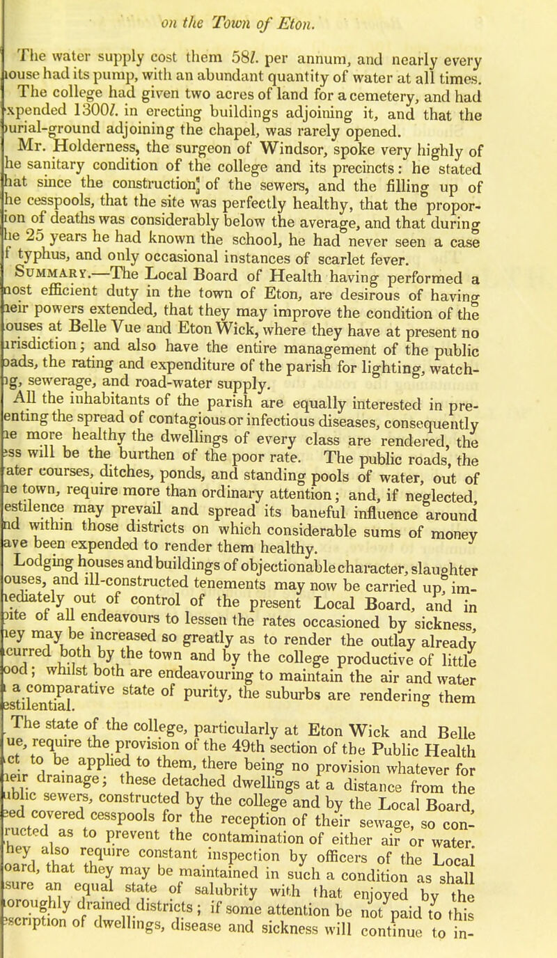 The water supply cost them 58Z. per annum, and nearly every louse had its pump, with an abundant quantity of water at all times. The college had given two acres of land for a cemetery, and had xpended 1300J. in erecting buildings adjoining it, and that the mrial-ground adjoining the chapel, was rarely opened. Mr. Holderness, the surgeon of Windsor, spoke very highly of he sanitary condition of the college and its precincts: he stated hat since the construction] of the sewers, and the filling up of he cesspools, that the site was perfectly healthy, that the propor- lon of deaths was considerably below the average, and that during he 25 years he had known the school, he had never seen a case f typhus, and only occasional instances of scarlet fever. Summary.—The Local Board of Health having performed a Qost efficient duty in the town of Eton, are desirous of havino- leir powers extended, that they may improve the condition of the ouses at Belle Vue and Eton Wick, where they have at present no arisdiction; and also have the entire management of the public Dads, the rating and expenditure of the parish for lighting, watch- ig, sewerage, and road-water supply. All the inhabitants of the parish are equally interested in pre- entingthe spread of contagious or infectious diseases, consequently le more healthy the dwellings of every class are rendered, the jss will be the burthen of the poor rate. The public roads, the ater courses, ditches, ponds, and standing pools of water, out of le town, require more than ordinary attention; and, if neglected estilence may prevail and spread its baneful influence around ncl within those districts on which considerable sums of money ave been expended to render them healthy. Lodginghouses andbuildings of objectionable character, slaughter ouses and ill-constructed tenements may now be carried up im- lediately out of control of the present Local Board, and in 3ite 01 all endeavours to lessen the rates occasioned by sickness ley may be increased so greatly as to render the outlay already curred both by the town and by the college productive of little ood; whilst both are endeavouring to maintain the air and water LriSr^1^ °f PUrity' ^ SUburbs are renderinS Aem The state of the college, particularly at Eton Wick and Belle ue, require the provision of the 49th section of the Public Health .ct to be applied to them, there being no provision whatever for leir drainage; these detached dwellings at a distance from the ubhc sewers, constructed by the college and by the Local Board ed covered cesspools for the reception of their sewage, so con- ducted as to prevent the contamination of either air or water hey also requ.re constant inspection by officers of the Local oard, that they may be maintained in such a condition as shaU sure an equal state of salubrity with that enjoyed by the toroughly drained districts; if some attention be no/paid to thfe Mcnption of dwellmgs, disease and sickness will contLe to fn