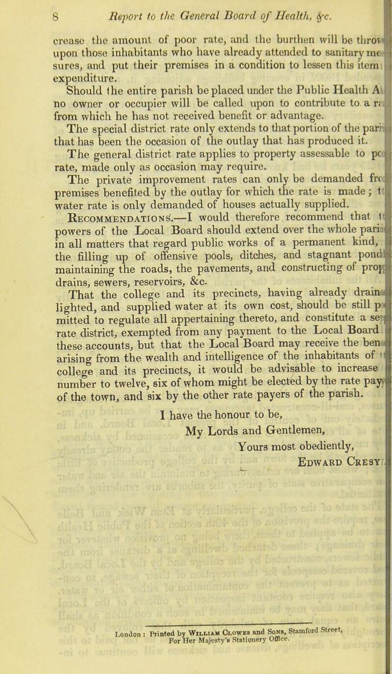 crease the amount of poor rate, and the burthen will be tlirovi upon those inhabitants who have already attended to sanitary mc sures, and put their premises in a condition to lessen this item expenditure. Should the entire parish be placed under the Public Health A\ no owner or occupier will be called upon to contribute to a n from which he has not received benefit or advantage. The special district rate only extends to that portion of the parri that has been the occasion of the outlay that has produced it. The general district rate applies to property assessable to pc rate, made only as occasion may require. The private improvement rates can only be demanded fro premises benefited by the outlay for which the rate is made ; t water rate is only demanded of houses actually supplied. Recommendations'.—I would therefore recommend that 1t powers of the Local Board should extend over the whole pari in all matters that regard public works of a permanent kind, the filling up of offensive pools, ditches, and stagnant pone maintaining the roads, the pavements, and constructing of propj drains, sewers, reservoirs, &c That the college and its precincts, having already drainoi lighted, and supplied water at its own cost, should be still p mitted to regulate all appertaining thereto, and constitute a se rate district, exempted from any payment to the Local Board these accounts, but that the Local Board may receive the ben, arising from the wealth and intelligence of the inhabitants of I college and its precincts, it would be advisable to increase number to twelve, six of whom might be elected by the rate pay of the town, and six by the other rate payers of the parish. I have the honour to be, My Lords and Gentlemen, Yours most obediently, Edward Cresy London : Printed by William Clowks and Sons, Stamford t For Her Majesty's Stationery Office.