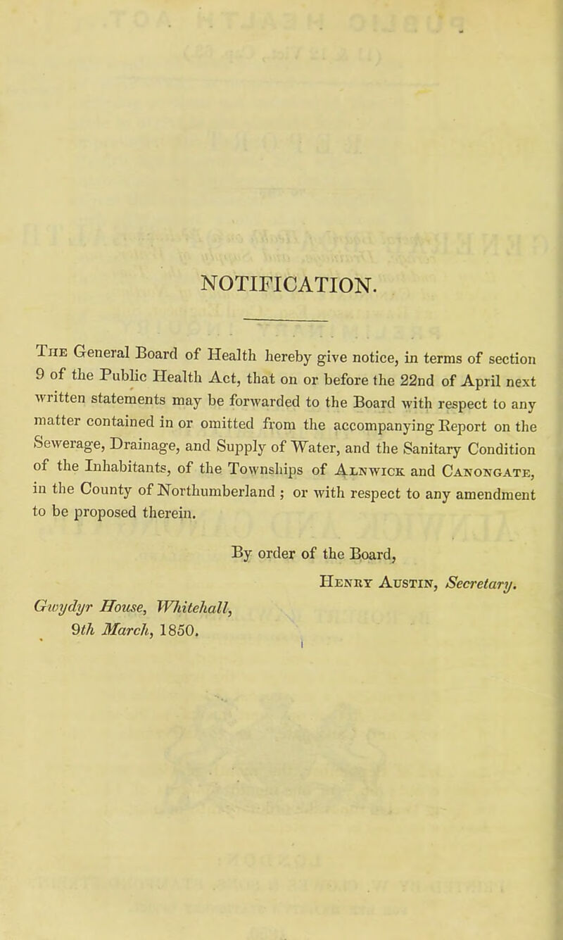 NOTIFICATION. The General Board of Health hereby give notice, in terms of section 9 of the Public Health Act, that on or before the 22nd of April next written statements may be forwarded to the Board with respect to any matter contained in or omitted from the accompanying Beport on the Sewerage, Drainage, and Supply of Water, and the Sanitary Condition of the Inhabitants, of the Townships of Alnwick and Canongate, in the County of Northumberland ; or with respect to any amendment to be proposed therein. By order of the Board, Henry Austin, Secretary. Gwydyr House, Whitehall, 9th March, 1850.