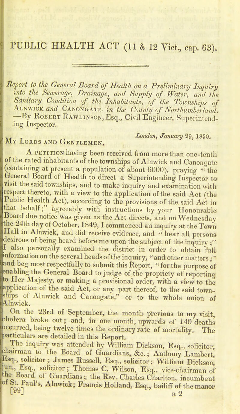 Report to the General Board of Health on a Preliminary Inquiry into the Sewerage, Drainage, and Supply of Water, and the Sanitary Condition of the Inhabitants, of the Townships of Alnwick and Canongate, in the County of Northumberland. —By Robert Rawlinson, Esq., Civil Engineer, Superintend- ing Inspector. London, January 29, 1850. My Lords and Gentlemen, A petition having been received from more than one-tenth of the rated inhabitants of the townships of Alnwick and Canongate (containing at present a population of about 6000), praying 'Uhe General Board of Health to direct a Superintending Inspector to visit the said townships, and to make inquiry and examination with respect thereto, with a view to the application of the said Act (the Public Health Act), according to the provisions of the said Act in that behalf; agreeably with instructions by your Honourable Board due notice was given as tbe Act directs, and on Wednesday the 24th day of October, 1849,1 commenced an inquiry at the Town Hall in Alnwick, and did receive evidence, and  hear all persons desirous of being heard before me upon the subject of the inquiry ; I also personally examined the district in order to obtain full information on the several heads of the inquiry, and other matters; and beg most respectfully to submit this Report,  for the purpose of enabling the General Board to judge of the propriety of reporting to Her Majesty, or making a provisional order, with a view to the application of the said Act, or any part thereof, to the said town- ships of Alnwick and Canongate, or to the whole union of Ainwick. On the 23rd of September, the month previous to my visit, cholera broke out; and, in one month, upwards of 140 deaths accurred, being twelve times the ordinary rate of mortality. The Jarticulars are detailed in this Report. The inquiry was attended by William Dickson, Esq., solicitor chairman to the Board of Guardians, &c.; Anthony Lambert' ksq., solicitor; James Russell, Esq., solicitor; William Dickson, un. Esq., solicitor; Thomas C. Wilson, Esq., vice-chairman of the Board of Guardians; the Rev. Charles Charlton, incumbent ra'cX *' Alnwick5 Francis Holland, Esq., bailiff of the manor l-yyJ b 2