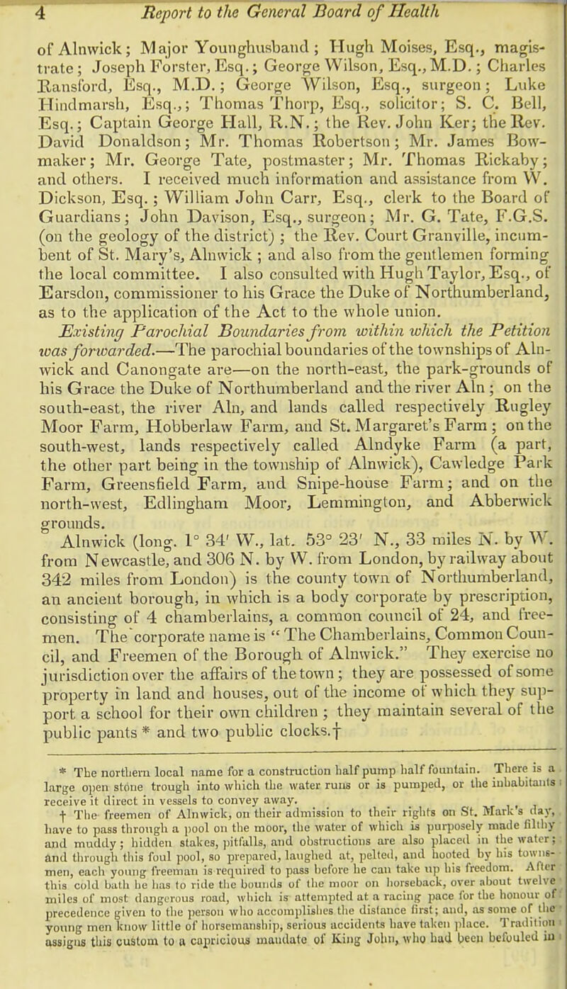 of Alnwick; Major Younghusband ; Hugh Moises, Esq., magis- trate ; Joseph Forster, Esq.; George Wilson, Esq., M.D.; Charles Hansford, Esq., M.D.; George Wilson, Esq., surgeon ; Luke Hindmarsh, Esq.,; Thomas Thorp, Esq., solicitor; S. C. Bell, Esq.; Captain George Hall, R.N.; the Rev. John Ker; the Rev. David Donaldson; Mr. Thomas Robertson; Mr. James Bow- maker ; Mr. George Tate, postmaster; Mr. Thomas Rickaby; and others. I received much information and assistance from W. Dickson, Esq. ; William John Carr, Esq., clerk to the Board of Guardians; John Davison, Esq., surgeon; Mr. G. Tate, F.G.S. (on the geology of the district) ; the Rev. Court Granville, incum- bent of St. Mary's, Alnwick ; and also from the gentlemen forming the local committee. I also consulted with Hugh Taylor, Esq., of Earsdon, commissioner to his Grace the Duke of Northumberland, as to the application of the Act to the whole union. Existing Parochial Boundaries from within which the Petition was forwarded.—The parochial boundaries of the townships of Aln- wick and Canongate are—on the north-east, the park-grounds of his Grace the Duke of Northumberland and the river Aln ; on the south-east, the river Aln, and lands called respectively Rugley Moor Farm, Hobberlaw Farm, and St. Margaret's Farm ; on the south-west, lands respectively called Alndyke Farm (a part, the other part being in the township of Alnwick), Cawledge Park Farm, Greensfield Farm, and Snipe-house Farm; and on the north-west, Edlingham Moor, Lemmington, and Abberwick grounds. Alnwick (long. 1° 34' W., lat. 53° 23' N., 33 miles N. by W. from Newcastle, and 306 N. by W. from London, by railway about 342 miles from London) is the county town of Northumberland, an ancient borough, in which is a body corporate by prescription, consisting of 4 chamberlains, a common council of 24, and free- men. The'corporate name is  The Chamberlains, Common Coun- cil, and Freemen of the Borough of Alnwick. They exercise no jurisdiction over the affairs of the town; they are possessed of some property in land and houses, out of the income of which they sup- port a school for their own children ; they maintain several of the public pants * and two public clocks.f * The northern local name for a construction half pump half fountain. There is a large open stone trough into which the water runs or is pumped, or the inhabitants i receive it direct in vessels to convey away. f The freemen of Alnwick, on their admission to their rights on St. Mark's day, have to pass through a pool on the moor, the water of which is purposely made filthy and muddy; hidden stakes, pitfalls, and obstructions are also placed in the water; and through this foul pool, so prepared, laughed at, pelted, and hooted by his towns- • men, each young freeman is required to pass before he can take up his freedom. Alter this cold bath lie lias to ride the bounds of the moor on horseback, over about twelve I miles of most dangerous road, which is attempted at a racing pace for the honour of: precedence given to the person who accomplishes the distance first; and, as some of the young men know little of horsemanship; serious accidents have taken place. Tradition assigns this custom to a capricious mandate of King John, who had been befouled in <