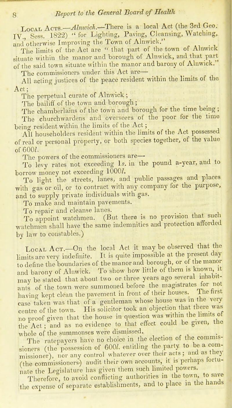 Local Acts.—Alnivich—There is a local Act (the 3rd Geo. IV. Sess. 1822)  for Lighting, Paving, Cleansing, Watching, and otherwise Improving the Town of Alnwick. The limits of the Act are  that, part of the town of Alnwick situate within the manor and borough of Alnwick, and that part of the said town situate within the manor and barony of Alnwick. The commissioners under, this Act are— All acting justices of the peace resident within the limits of the Act; The perpetual curate of Alnwick; The bailiff of the town arid borough; The chamberlains of the town and borough for the time being ; The churchwardens and overseers of the poor for the time beino- resident within the limits of the Act; All householders resident within the limits of the Act possessed of real or personal property, or both species together, of the value of 600Z. The powers of the commissioners are—• To levy rates not exceeding Is. in the pound a-year, and to borrow money not exceeding 1000Z. To light the streets, lanes, and public passages and places with gas°or oil, or to contract with any company for the purpose, and to supply private individuals with gas. To make and maintain pavements. To repair and cleanse lanes. _ To appoint watchmen. (But there is no provision that, such watchmen shall have the same indemnities and protection afforded by law to constables.) Local Act.—On the local Act it may be observed that the limits are very indefinite. It is quite impossible at the present day to define the boundaries of the manor and borough, or of the manor and barony of Alnwick. To show how little of them is known it may be stated that about two or three years ago several inhabit- ants of the town were summoned before the magistrates lor no having kept clean the pavement in front of their houses. Ihe first case taken was that of a gentleman whose house was in the very centre of the town. His solicitor took an objection that there was no proof given that the house in question was within the limits ot the Act; and as no evidence to that effect could be given, the whole of the summonses were dismissed. The ratepayers have no choice in the election of the commis- sioners (the possession of 600/. entitling the party to be a com- missioner), nor any control whatever over their acts; and as they (the commissioners) audit their own accounts, it is perhaps tortu- nate the Legislature has given them such limited powers. Therefore0, to avoid conflicting authorities in the town, to save the expense of separate establishments, and to place in the hands