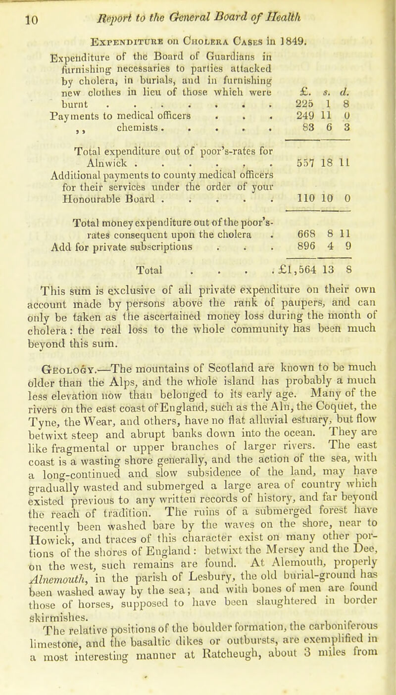 Expenditure on Cholera Cases in ] 849. Expenditure of the Board of Guardians in furnishing necessaries to parties attacked by cholera, in burials, and in furnishing- new clothes in lieu of those which were £. s. d. burnt . ... . . . . 225 1 8 Payments to medical officers • . . 249 11 0 chemists. . . . . 83 6 3 Total expenditure out of poor's-rates for Alnwick 557 18 11 Additional payments to county medical officers for their services under the order of your Honourable Board ..... 110 10 0 Total money expenditure out of the poor's- rates consequent upon the cholera . 668 8 11 Add for private subscriptions . . . 896 4 9 Total .... £1,564 13 8 This sum is exclusive of all private expenditure on their own account made by persons above the rank of paupers, and can only be taken as the ascertained money loss during the month of cholera: the real loss to the whole community has been much beyond this sum. Geology.—The mountains of Scotland are known to be much older than the Alps, and the whole island has probably a much less elevation now than belonged to its early age. Many of the rivers on the east coast of England, such as the Aln, the Coquet, the Tyne, the Wear, and others, have no flat alluvial estuary, but flow betwixt steep and abrupt banks down into the ocean. They are like fragmental or upper branches of larger rivers. The east coast is a wasting shore generally, and the action of the sea, with a long-continued and slow subsidence of the land, may have gradually wasted and submerged a large area of country which existed previous to any written records of history, and far beyond the reach of tradition. The ruins of a submerged forest have recently been washed bare by the waves on the shore, near to Howick, and traces of this character exist on many other por- tions of the shores of England : betwixt the Mersey and the Dee, on the west, such remains are found. At Alemouth, properly Alnemouth, in the parish of Lesbury, the old burial-ground has been washed away by the sea; and with bones of men are found those of horses, supposed to have been slaughtered in border skirmishes. , The relative positions of the boulder formation, the carboniferous limestone, and the basaltic dikes or outbursts, are exemplified in a most interesting manner at Ratcheugh, about 3 miles from