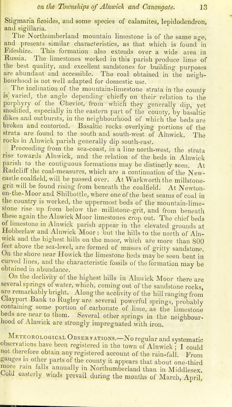Stigmaria ficoides, and some species of calamites, lepidodendron, and sigillaria. The Northumberland mountain limestone is of the same age, and presents similar characteristics, as that which is found in Fifeshire. This formation also extends over a wide area in Russia. The limestones worked in this parish produce lime of the best quality, and excellent sandstones for building purposes are abundant and accessible. The coal obtained in the neigh- bourhood is not well adapted for domestic use. The inclination of the mountain-limestone strata in the county- is; varied, the angle depending chiefly on their relation to the porphyry of the Cheviot, from which they generally dip, yet modified, especially in the eastern part of the county, by basaltic dikes and outbursts, in the neighbourhood of which the beds are broken and contorted. Basaltic rocks overlying portions of the strata are found to the south and south-west of Alnwick. The rocks in Alnwick parish generally dip south-east. Proceeding from the sea-coast, in a line north-west, the strata rise towards Alnwick, and the relation of the beds in Alnwick parish to the contiguous formations may be distinctly seen. At Radcliffthe coal-measures, which are a continuation of the New- castle coalfield, will be passed over. At Warkworth the millstone- grit will be found rising from beneath the coalfield. At Newton- on-the-Moor and Shilbottle, where one of the best seams of coal in the country is worked, the uppermost beds of the mountain-lime- stone rise up from below the millstone-grit, and from beneath these again the Alnwick Moor limestones crop out. The chief beds of limestone in Alnwick parish appear in the elevated grounds at Hobberlaw and Alnwick Moor : but the hills to the north of Aln- wick and the highest hills on the moor, which are more than 800 feet above the sea-level, are formed of masses of gritty sandstone. On the shore near Hovvick the limestone beds may be seen bent in curved lines, and the characteristic fossils of the formation may be obtained in abundance. On the declivity of the highest hills in Alnwick Moor there are several springs of water, which, coming out of the sandstone rocks, are remarkably bright. Along the acclivity of the hill ranging from Uayport Bank to Rugley are several powerful springs, probably containing some portion of carbonate of lime, as the limestone beds are near to them. Several other springs in the neighbour- hood of Alnwick are strongly impregnated with iron. Meteorological Observations.—No regular and systematic observations have been registered in the town of Alnwick ; I could not t herefore obtain any registered account of the rain-fall. From gauges in other parts of the county it appears that about one-third more rain falls annually in Northumberland than in Middlesex. Uold easterly winds prevail during the months of March, April,