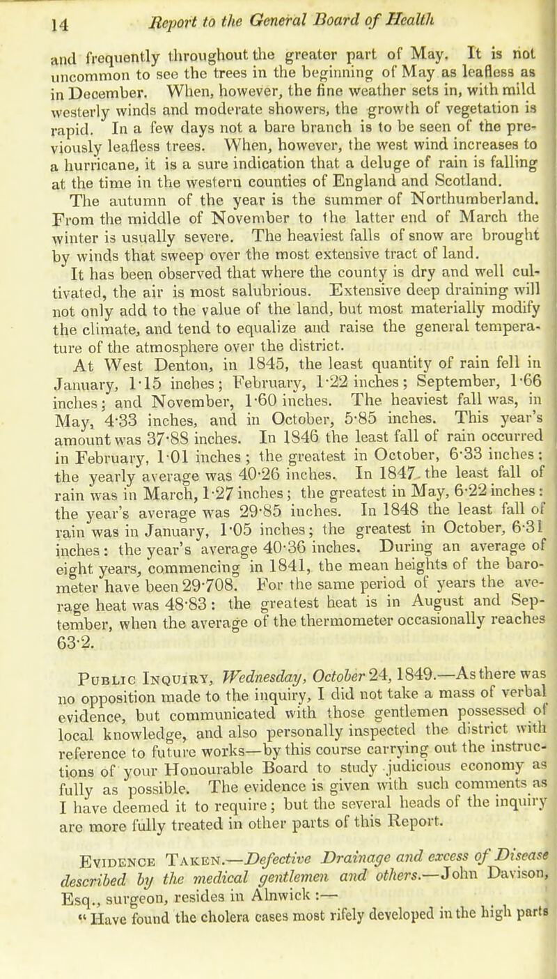 and frequently throughout the greater part of May. It is not uncommon to see the trees in the beginning of May as leafless as in December. When, however, the fine weather sets in, with mild westerly winds and moderate showers, the growth of vegetation is rapid. In a few days not a bare branch is to be seen of the pre- viously leafless trees. When, however, the west wind increases to a hurricane, it is a sure indication that a deluge of rain is falling at the time in the western counties of England and Scotland. The autumn of the year is the summer of Northumberland. From the middle of November to the latter end of March the winter is usually severe. The heaviest falls of snow are brought by winds that sweep over the most extensive tract of land. It has been observed that where the county is dry and well cul- tivated, the air is most salubrious. Extensive deep draining will not only add to the value of the land, but most materially modify the climate, and tend to equalize and raise the general tempera- ture of the atmosphere over the district. At West Denton, in 1845, the least quantity of rain fell in January, 1-15 inches; February, 1-22 inches; September, 1-66 inches; and November, 1-60 inches. The heaviest fall was, in May, 4*33 inches, and in October, 5-85 inches. This year's amount was 37'8S inches. In 1846 the least fall of rain occurred in February, 1-01 inches; the greatest in October, 6-33 inches: the yearly average was 40-26 inches. In 1847. the least fall of rain was in March, 1-27 inches; the greatest in May, 6-22 inches: the year's average was 29-85 inches. In 1848 the least fall of rain was in January, 1'05 inches; the greatest in October, 6-31 inches: the year's average 40-36 inches. During an average of eight years, commencing in 1841, the mean heights of the baro- meter have been 29708. For the same period of years the ave- rage heat was 48-83 s the greatest heat is in August and Sep- tember, when the average of the thermometer occasionally reaches 63-2. Public Inquiry, Wednesday, October 24,1849.—As there was no opposition made to the inquiry, I did not take a mass of verbal evidence, but communicated with those gentlemen possessed of local knowledge, and also personally inspected the district with reference to future works—by this course carrying out the instruc- tions of your Honourable Board to study judicious economy as fully as possibles. The evidence is given with such comments as I have deemed it to require; but the several heads of the inquiry are more fully treated in other parts of this Report. Evidence Taken.—Defective Drainage and excess of Disease described by the medical gentlemen and others.—John Davison, Esq., surgeon, resides in Alnwick :—  Have found the cholera cases most rifely developed in the high parts
