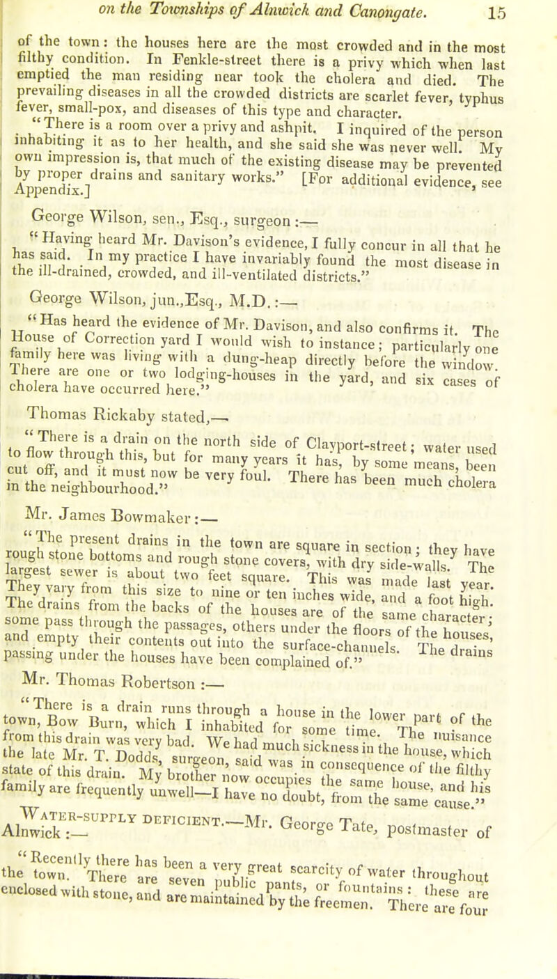 of the town: the houses here are the most crowded and in the most filthy condition. In Fenkle-street there is a privy which when last emptied the man residing near took the cholera and died. The prevailing diseases in all the crowded districts are scarlet fever, typhus fever, small-pox, and diseases of this type and character. • r?h-ere is a room over a privy and ashPU' 1 inquired of the person inhabiting it as to her health, and she said she was never well My own impression is, that much of the existing disease may be prevented by proper drains and sanitary works. [For additional evidence, see Appendix.] ' George Wilson, sen., Esq., surgeon :— « Having heard Mr. Davison's evidence, I fully concur in all that he fhlS }' .In,myPract'ceI have invariably found the most disease in the ill-drained, crowded, and ill-ventilated districts. George Wilson, jun.,Esq., M.D. :— « Has heard the evidence of Mr. Davison, and also confirms it. The &\ T°nyaV W°,,ld Wi8h toistance; particularly one ftm.ly here was hvmg with a dung-heap directly before the window There are one or two lodging-houses in the yard, and six cases of cholera have occurred here. Thomas Rickaby stated,— There is a drain on the north side of Clayport-street; water used cut off Tfm S/Kr ma»yyears 5t **E by some means bee be f°UL There haS *heh cholera Mr. James Bowmaker:— few xtg&M. s£B S The drains from the backs of the houses irP nf th2 u g some pass through the passages other under * to sZ^tZT'' and empty their contents out into the surfaj-c^ passmg under the houses have been compWd of ^ dramS Mr. Thomas Robertson :— from this drain was vcrv bid Wo Wi , s t tHne- -the nuisance the late Mr T n i i y lad much SIck'iess in the house, wh.Vh famUyare fa^q, meU-! h„e „„ S&\^£*££ AZ~ DEF1C,ENTTate, pM(master of ftT to„',rTl!'ee bi«„a IT,-8™' SCarC^ °f °< *™SW