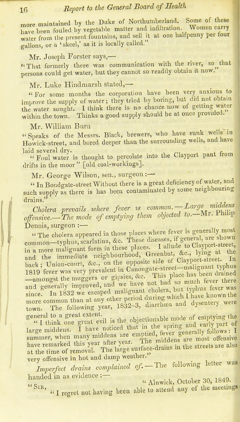 more maintained by the Duke of Northumberland. Some of these have been fouled by vegetable matter and infiltration. Women carry water from the present fountains, and sell it at one halfpenny per four n-allons, or a 'skeel,' as it is locally called. Mr. Joseph Forster says,— That formerly there was communication with the river, so^that persons could get water, but they cannot so readily obtain it now. Mr. Luke Hindniarsh stated,— For some months the corporation have been very anxious to improve the supply of water; they tried by boring-, but did not obtain the water sought. I think there is no chance now of getting water within the town. Thinks a good supply should be at once provided. Mr. William Burn  Sneaks of the Messrs. Black, brewers, who have sunk wells in Howick-street, and bored deeper than the surrounding wells, and have laid several dry. . c « Foul water is thought to percolate into the Clayport pant from drifts in the moor  [old coal-workiugs]. Mr. George Wilson, sen., surgeon:—  In Bondgate-street Without there is a great deficiency of water, and such supply as there is has been contaminated by some neighbouring drains. Cholera prevails where fever is common. —Large middens offensive.— The mode of emptying them objected to— Mr. rnuip Dennis, surgeon :— « The cholera appeared in those places where fever is generally most common-typhusjcarlatina, &c. These diseases if general, are shown in a more malignant form in these places. I allude to Clayport-street, and TeMediate neighbourhood, Greenbat, &c lyin g a the Wl< • Union-court, &c, on the opposite side ot Uayport-street. in -amongst the muggers or gipsies &c. Ihis Place^J D f fa and generally improved, and we have ^■^.^.m^T^T,J^ since? InlB32 we ^^^^^^^^ ZZ~ttl£&g diarrhea and dysentery were ^Tt^nkSt^revil is the objectionable mode of emptying the large1 midtr.6 1 have.noticedtbatm^^g and^^tol summer, when many middens are emp ed level g J & have remarked this yeai: aft« year lhe m dens a ^ ^ ^ at the time of removal. 1 he large sundae very offensive in hot and damp weather. Imperfect drains complained of. -The following letter was handed in as evidence :- . ^ ^ ^ ^