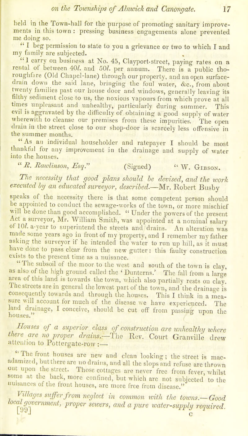 held in the Town-hall for the purpose of promoting- sanitary improve- ments in this town : pressing business engagements alone prevented me doing so.  I beg permission to state to you a grievance or two to which I and my family are subjected. 1 carry on business at No. 45, Clayport-street, paying rates on a rental of between 40/. and 50/. per annum. There is a public tho- rouglifire (Old Chapel-lane) through our property, and an open surface- drain down the said lane, bringing the foul water, &c, from about twenty families past our house door and windows, generally leaving its filthy sediment close to us, the noxious vapours from which prove at all times unpleasant and unhealthy, particularly during summer. This evil is aggravated by the difficulty of obtaining: a good supply of water wherewith to cleanse our premises from these impurities. The open drain in the street close to our shop-door is scarcely less offensive in the summer months. As an individual householder and ratepayer I should be most thankful for any improvement in the drainage and supply of water into the houses.  R. Rawlinson, Esq. (Signed)  W. Gibson. The necessity that good plans should be devised, and the work executed by an educated surveyor, described.—Mr. Robert Busby speaks of the necessity there is that some competent person should be appointed to conduct the sewage-works of the town, or more mischief will be done than good accomplished.  Under the powers of the present Act a surveyor, Mr. William Smith, was appointed at a nominal salary of 10/. a-year to superintend the streets and drains. An alteration was made some years ago in front of my propertv, and J remember my father asking the surveyor if he intended the water to run up hill, as it must have done to pass clear from the new gutter: this faulty construction exists to the present time as a nuisance.  The subsoil of the moor to the west and south of the town is clay, as also of the high ground called the ' Dunterns.' The fall from a laro-e' area of this land is towards the town, which also partially rests on clay. The streets are in general the lowest part of the town, and the drainage is consequently towards and through the houses. This I think in a mea- sure will account for much of the disease we have experienced. The land drainage, I conceive, should be cut off from passing upon the houses. r Houses of a superior class of construction are unhealthy where there are no proper drains.—The Rev. Court Granville drew attention to Pottergate-rovv :— The front houses arc new and clean looking; the street is mac- adamized, but there are no drains, and all the slops and refuse are thrown out upon the street. Those cottages are never free from fever whilst some at the back, more confined, but which are not subjected' to the nuisances of the front houses, are more free from disease. Villages suffer from neglect in common with the towns.—Good local government, proper seivcrs, and a pure water-supply required. LJJJ c