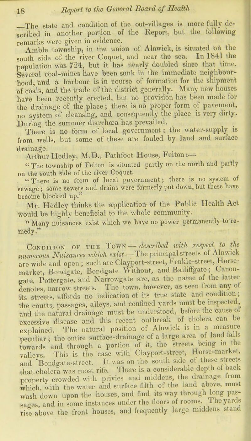 The state and condition of the out-villages is more fully de- scribed in another portion of the Report, but the following remarks were given in evidence. Amble township, in the union of Alnwick, is situated on the south side of the river Coquet, and near the sea. In 1841 the population was 724, but it has nearly doubled since that time. Several coal-mines have been sunk in ihe immediate neighbour- hood, and a harbour is in course of formation for the shipment of coals, and the trade of the district generally. Many new houses have been recently erected, but no provision has been made for the drainage of the place; there is no proper form of pavement, no system of cleansing, and consequently the place is very dirty. During the summer diarrhoea has prevailed. There is no form of local government : the water-supply is from wells, but some of these are fouled by land and surface drainage. Arthur Hedley, M.D., Pathfoot House, Felton :— The township of Felton is situated partly on the north and partly on the south side of the river Coquet. «There is no form of local government; there is no system of sewage ; some sewers and drains were formerly put down, hut these have become blocked up.' Mr. Hedley thinks the application of the Public Health Act would be highly beneficial to the whole community.  Many nuisances exist which we have no power permanently to re- medy. Condition of the Town—described with resjject to the numerous Nuisances which exist—The principal streets of Alnwick are wide and open ; such are Clayport-street, Fenkle-street, Horse- market, Bondgate, Bondgate Without, and Bailiffgate; Canon- gate, Pottergate, and Narrowgate are, as the name of the latter denotes narrow streets. The town, however, as seen from any of its streets, affords no indication of its true state and condition ; the courts, passages, alleys, and confined yards must be inspected and the natural drainage must be understood, before the cause ot excessive disease and this recent outbreak of cholera can be explained. The natural position of Alnwick is in a measure peculiar ; the entire surface-drainage of a large area ot land flails towards and through a portion of it, the streets being in the valleys. This is the case with Clayport-street, Horse-market, and Bondgate-street. It was on the south side of these streets that cholera was most rife. There is a considerable depth of back property crowded with privies and middens, the drainage irom which with the water and surface filth or the land above, must wash down upon the houses, and find its way through long pas- sages, and in some instances under the floors of rooms 1 he yards rise above the front houses, and frequently large middens stand