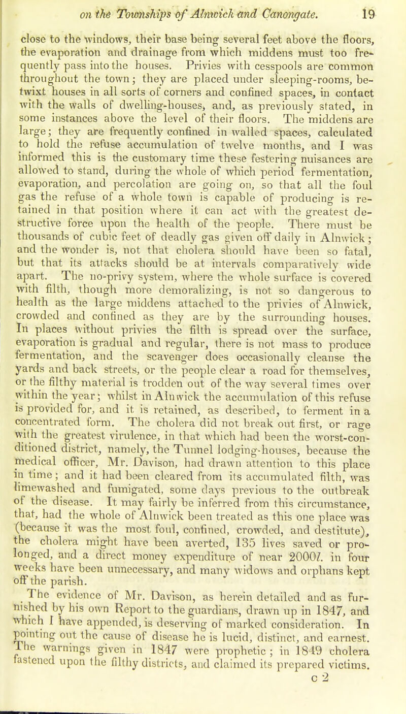 close to the windows, their base being several feet above the floors, the evaporation and drainage from which middens must too fre- quently pass into the houses. Privies with cesspools are common throughout the town; they are placed under sleeping-rooms, be- twixt houses in all sorts of corners and confined spaces, in contact with the walls of dwelling-houses, and, as previously stated, in some instances above the level of their floors. The middens are large; they are frequently confined in walled spaces, calculated to hold the refuse accumulation of twelve months, and I was informed this is the customary time these festering nuisances are allowed to stand, during the whole of which period fermentation, evaporation, and percolation are going on, so that all the foul gas the refuse of a whole town is capable of producing is re- tained in that position where it can act with the greatest de- structive force upon the health of the people. There must be thousands of cubic feet of deadly gas given off daily in Alnwick; and the wonder is, not that cholera should have been so fatal, but that its attacks should be at intervals comparatively wide apart. The no-privy system, where the whole surface is covered with filth, though more demoralizing, is not so dangerous to health as the large middens attached to the privies of Alnwick, crowded and confined as they are by the surrounding houses. In places without privies the filth is spread over the surface, evaporation is gradual and regular, there is not mass to produce fermentation, and the scavenger does occasionally cleanse the yards and back streets, or the people clear a road for themselves, or the filthy material is trodden out of the way several times over within the year; whilst in Alnwick the accumulation of this refuse is provided for, and it is retained, as described, to ferment in a concentrated form. The cholera did not break out first, or rage with the greatest virulence, in that which had been the worst-con- ditioned district, namely, the Tunnel lodging-houses, because the medical officer, Mr. Davison, had drawn attention to this place in time; and it had been cleared from its accumulated filth, was limewashed and fumigated, some days previous to the outbreak of the disease. It may fairly be inferred from this circumstance, that, had the whole of Alnwick been treated as this one place was (because it was the most foul, confined, crowded, and destitute), the cholera might have been averted, 135 lives saved or pro- longed, and a direct money expenditure of near 20007. in four weeks have been unnecessary, and many widows and orphans kept off the parish. _ The evidence of Mr. Davison, as herein detailed and as fur- nished by his own Report to the guardians, drawn up in 1847, and which 1 have appended, is deserving of marked consideration. In pointing out the cause of disease he is lucid, distinct, and earnest. The warnings given in 1847 were prophetic; in 1849 cholera fastened upon the filthy districts, and claimed its prepared victims. c 2