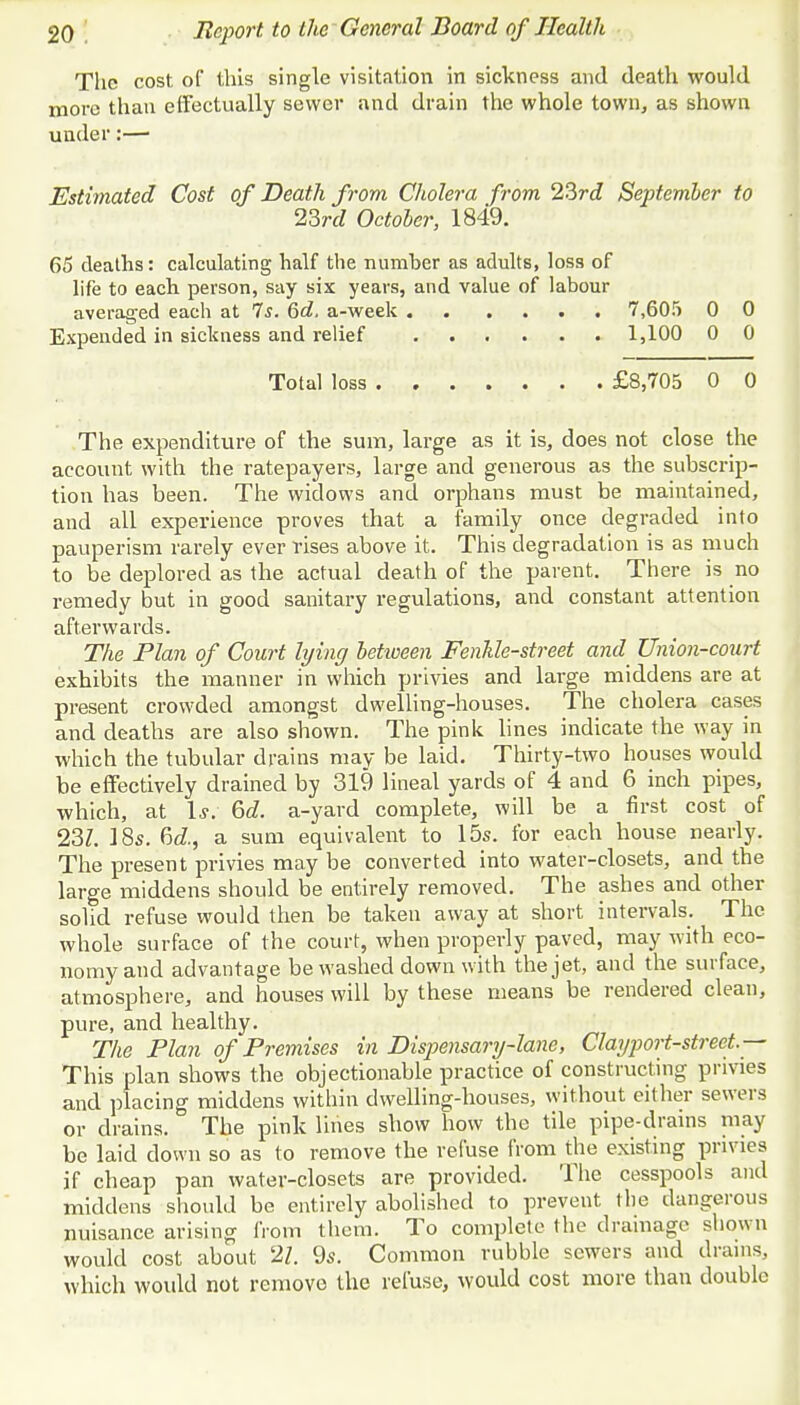 The cost of this single visitation in sickness and death would more than effectually sewer and drain the whole town, as shown under:— Estimated Cost of Death from Cholera from 23rd September to 23rd October, 1849. 65 deaths: calculating half the number as adults, loss of life to each person, say six years, and value of labour averaged each at 7s. 6d. a-week 7,605 0 0 Expended in sickness and relief 1,100 0 0 Total loss £8,705 0 0 The expenditure of the sum, large as it is, does not close the account with the ratepayers, large and generous as the subscrip- tion has been. The widows and orphans must be maintained, and all experience proves that a family once degraded into pauperism rarely ever rises above it. This degradation is as much to be deplored as the actual death of the parent. There is no remedy but in good sanitary regulations, and constant attention afterwards. The Plan of Court lying between Fenhle-street and Union-court exhibits the manner in which privies and large middens are at present crowded amongst dwelling-houses. The cholera cases and deaths are also shown. The pink lines indicate the way in which the tubular drains may be laid. Thirty-two houses would be effectively drained by 319 lineal yards of 4 and 6 inch pipes, which, at Is. 6d. a-yard complete, will be a first cost of 23Z. 18s. 6c£, a sum equivalent to 15s. for each house nearly. The present privies may be converted into water-closets, and the large middens should be entirely removed. The ashes and other solid refuse would then be taken away at short intervals. The whole surface of the court, when properly paved, may with eco- nomy and advantage be washed down with the jet, and the surface, atmosphere, and houses will by these means be rendered clean, pure, and healthy. The Plan of Premises in Dispensary-lane, Clayport-street— This plan shows the objectionable practice of constructing privies and placing middens within dwelling-houses, without either sewers or drains. ' The pink lines show how the tile pipe-drains may be laid down so as to remove the refuse from the existing privies if cheap pan water-closets are provided. The cesspools and middens should be entirely abolished to prevent the dangerous nuisance arising from them. To complete the drainage shown would cost about 21. 9s. Common rubble sewers and drains, which would not remove the refuse, would cost more than double