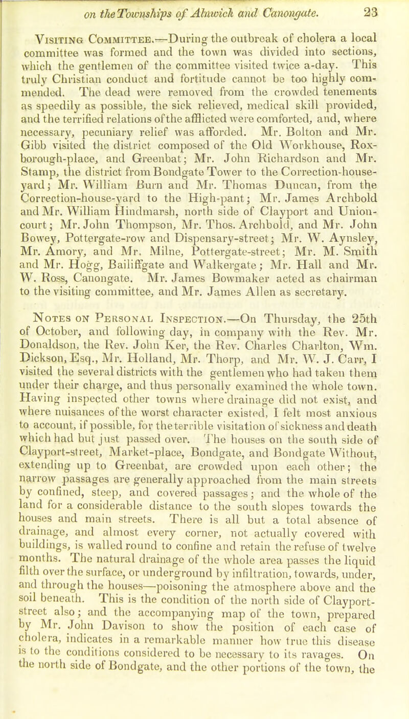 Visiting Committee.-—During the outbreak of cholera a local committee was formed and the town was divided into sections, which the gentlemen of the committee visited twice a-day. This truly Christian conduct and fortitude cannot be too highly com- mended. The dead were removed from the crowded tenements as speedily as possible, the sick relieved, medical skill provided, and the terrified relations of the afflicted were comforted, and, where necessary, pecuniary relief was afforded. Mr. Bolton and Mr. Gibb visited the district composed of the Old Workhouse, Rox- borough-place, and Greenbat; Mr. John Richardson and Mr. Stamp, the district from Bondgate Tower to the Correction-house- yard ; Mr. William Bum and Mr. Thomas Duncan, from the Correction-house-yard to the High-pant; Mr. James Archbold and Mr. William Hindmarsh, north side of Clayport and Union- court ; Mr. John Thompson, Mr. Thos. Archbold, and Mr. John Bowey, Pottergate-row and Dispensary-street; Mr. W. Aynsley, Mr. Amory, and Mr. Milne, Pottergate-street; Mr. M. Smith and Mr. Hogg, Bailiffgate and Walkergate; Mr. Hall and Mr. W. Ross, Canongate. Mr. James Bowmaker acted as chairman to the visiting committee, and Mr. James Allen as secretary. Notes on Personal Inspection.—On Thursday, the 25th of October, and following day, in company with the Rev. Mr. Donaldson, the Rev. John Ker, the Rev. Charles Charlton, Wm, Dickson, Esq., Mr. Holland, Mr. Thorp, and Mr. W. J. Carr, I visited the several districts with the gentlemen who had taken them under their charge, and thus personally examined the whole town. Having inspected other towns where drainage did not exist, and where nuisances of the worst character existed, I felt most anxious to account, if possible, for theterrible visitation of sickness anddeath which had but just passed over. The houses on the south side of Clayport-street, Market-place, Bondgate, and Bondgate Without, extending up to Greenbat, are crowded upon each other; the narrow passages are generally approached from the main streets by confined, steep, and covered passages; and the whole of the land for a considerable distance to the south slopes towards the houses and main streets. There is all but a total absence of drainage, and almost every corner, not actually covered with buildings, is walled round to confine and retain the refuse of twelve months. The natural drainage of the whole area passes the liquid filth over the surface, or underground by infiltration, towards, under, and through the houses—poisoning the atmosphere above and the soil beneath. This is the condition of the north side of Clayport- street also; and the accompanying map of the town, prepared by Mr. John Davison to show the position of each case of cholera, indicates in a remarkable manner how true this disease is to the conditions considered to be necessary to its ravages. On the north side of Bondgate, and the other portions of the town, the